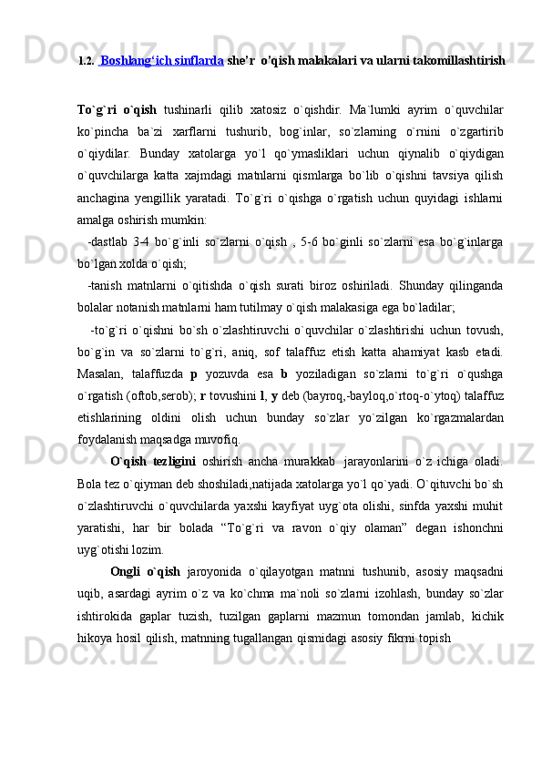1.2.       Boshlang‘ich sinflarda      she’r  o’qish malakalari va ularni takomillashtirish
To`g`ri   o`qish   tushinarli   qilib   xatosiz   o`qishdir.   Ma`lumki   ayrim   o`quvchilar
ko`pincha   ba`zi   xarflarni   tushurib,   bog`inlar,   so`zlarning   o`rnini   o`zgartirib
o`qiydilar.   Bunday   xatolarga   yo`l   qo`ymasliklari   uchun   qiynalib   o`qiydigan
o`quvchilarga   katta   xajmdagi   matnlarni   qismlarga   bo`lib   o`qishni   tavsiya   qilish
anchagina   yengillik   yaratadi.   To`g`ri   o`qishga   o`rgatish   uchun   quyidagi   ishlarni
amalga   oshirish   mumkin:
-dastlab   3-4   bo`g`inli   so`zlarni   o`qish   ,   5-6   bo`ginli   so`zlarni   esa   bo`g`inlarga
bo`lgan xolda   o`qish;
-tanish   matnlarni   o`qitishda   o`qish   surati   biroz   oshiriladi.   Shunday   qilinganda
bolalar   notanish matnlarni   ham   tutilmay   o`qish malakasiga   ega   bo`ladilar;
-to`g`ri   o`qishni   bo`sh   o`zlashtiruvchi   o`quvchilar   o`zlashtirishi   uchun   tovush,
bo`g`in   va   so`zlarni   to`g`ri,   aniq,   sof   talaffuz   etish   katta   ahamiyat   kasb   etadi.
Masalan,   talaffuzda   p   yozuvda   esa   b   yoziladigan   so`zlarni   to`g`ri   o`qushga
o`rgatish (oftob,serob);  r  tovushini  l ,  y  deb (bayroq,-bayloq,o`rtoq-o`ytoq) talaffuz
etishlarining   oldini   olish   uchun   bunday   so`zlar   yo`zilgan   ko`rgazmalardan
foydalanish maqsadga   muvofiq.
O`qish   tezligini   oshirish   ancha   murakkab   jarayonlarini   o`z   ichiga   oladi.
Bola tez o`qiyman deb shoshiladi,natijada xatolarga yo`l qo`yadi. O`qituvchi bo`sh
o`zlashtiruvchi   o`quvchilarda   yaxshi   kayfiyat   uyg`ota   olishi,   sinfda   yaxshi   muhit
yaratishi,   har   bir   bolada   “To`g`ri   va   ravon   o`qiy   olaman”   degan   ishonchni
uyg`otishi lozim.
Ongli   o`qish   jaroyonida   o`qilayotgan   matnni   tushunib,   asosiy   maqsadni
uqib,   asardagi   ayrim   o`z   va   ko`chma   ma`noli   so`zlarni   izohlash,   bunday   so`zlar
ishtirokida   gaplar   tuzish,   tuzilgan   gaplarni   mazmun   tomondan   jamlab,   kichik
hikoya   hosil   qilish,   matnning   tugallangan   qismidagi   asosiy   fikrni   topish