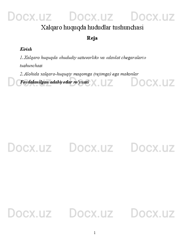 Xalqaro huquqda hududlar tushunchasi 
Reja
Kirish 
1. Xalqaro huquqda «hududiy ustuvorlik» va «davlat chegaralari» 
tushunchasi 
2. Alohida xalqaro-huquqiy maqomga (rejimga) ega makonlar 
Foydalanilgan adabiyotlar ro’yxati 
 
 
 
 
 
 
 
 
 
 
 
 
1  
  