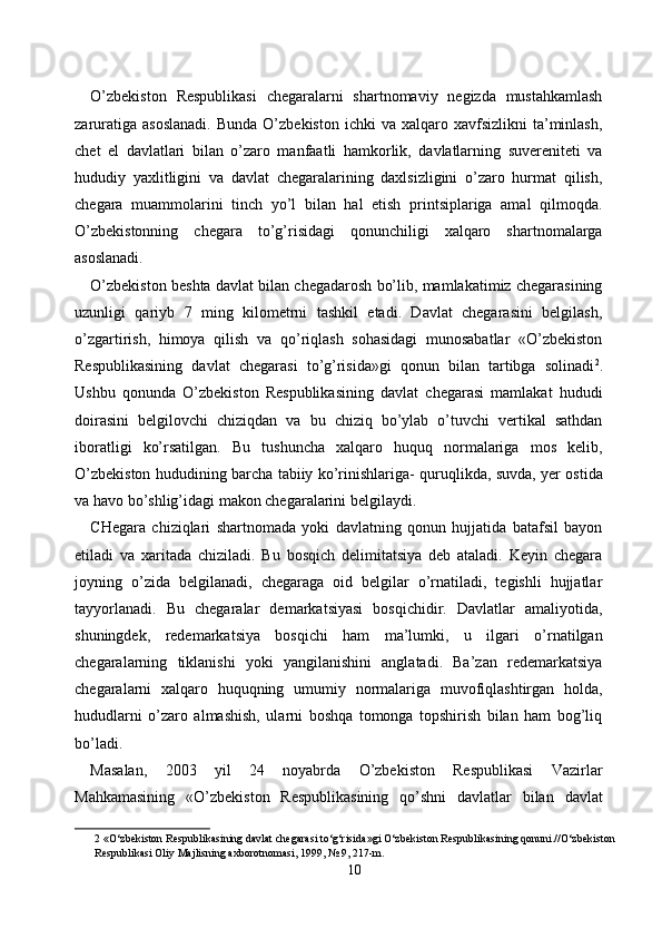 O’zbekiston   Respublikasi   chegaralarni   shartnomaviy   negizda   mustahkamlash
zaruratiga  asoslanadi.   Bunda  O’zbekiston   ichki   va  xalqaro  xavfsizlikni   ta’minlash,
chet   el   davlatlari   bilan   o’zaro   manfaatli   hamkorlik,   davlatlarning   suvereniteti   va
hududiy   yaxlitligini   va   davlat   chegaralarining   daxlsizligini   o’zaro   hurmat   qilish,
chegara   muammolarini   tinch   yo’l   bilan   hal   etish   printsiplariga   amal   qilmoqda.
O’zbekistonning   chegara   to’g’risidagi   qonunchiligi   xalqaro   shartnomalarga
asoslanadi. 
O’zbekiston beshta davlat bilan chegadarosh bo’lib, mamlakatimiz chegarasining
uzunligi   qariyb   7   ming   kilometrni   tashkil   etadi.   Davlat   chegarasini   belgilash,
o’zgartirish,   himoya   qilish   va   qo’riqlash   sohasidagi   munosabatlar   «O’zbekiston
Respublikasining   davlat   chegarasi   to’g’risida»gi   qonun   bilan   tartibga   solinadi 2
.
Ushbu   qonunda   O’zbekiston   Respublikasining   davlat   chegarasi   mamlakat   hududi
doirasini   belgilovchi   chiziqdan   va   bu   chiziq   bo’ylab   o’tuvchi   vertikal   sathdan
iboratligi   ko’rsatilgan.   Bu   tushuncha   xalqaro   huquq   normalariga   mos   kelib,
O’zbekiston hududining barcha tabiiy ko’rinishlariga- quruqlikda, suvda, yer ostida
va havo bo’shlig’idagi makon chegaralarini belgilaydi. 
CHegara   chiziqlari   shartnomada   yoki   davlatning   qonun   hujjatida   batafsil   bayon
etiladi   va   xaritada   chiziladi.   Bu   bosqich   delimitatsiya   deb   ataladi.   Keyin   chegara
joyning   o’zida   belgilanadi,   chegaraga   oid   belgilar   o’rnatiladi,   tegishli   hujjatlar
tayyorlanadi.   Bu   chegaralar   demarkatsiyasi   bosqichidir.   Davlatlar   amaliyotida,
shuningdek,   redemarkatsiya   bosqichi   ham   ma’lumki,   u   ilgari   o’rnatilgan
chegaralarning   tiklanishi   yoki   yangilanishini   anglatadi.   Ba’zan   redemarkatsiya
chegaralarni   xalqaro   huquqning   umumiy   normalariga   muvofiqlashtirgan   holda,
hududlarni   o’zaro   almashish,   ularni   boshqa   tomonga   topshirish   bilan   ham   bog’liq
bo’ladi. 
Masalan,   2003   yil   24   noyabrda   O’zbekiston   Respublikasi   Vazirlar
Mahkamasining   «O’zbekiston   Respublikasining   qo’shni   davlatlar   bilan   davlat
2  «O‘zbekiston Respublikasining davlat chegarasi to‘g‘risida»gi O‘zbekiston Respublikasining qonuni.//O‘zbekiston
Respublikasi Oliy Majlisning axborotnomasi, 1999, № 9, 217-m. 
10  
  