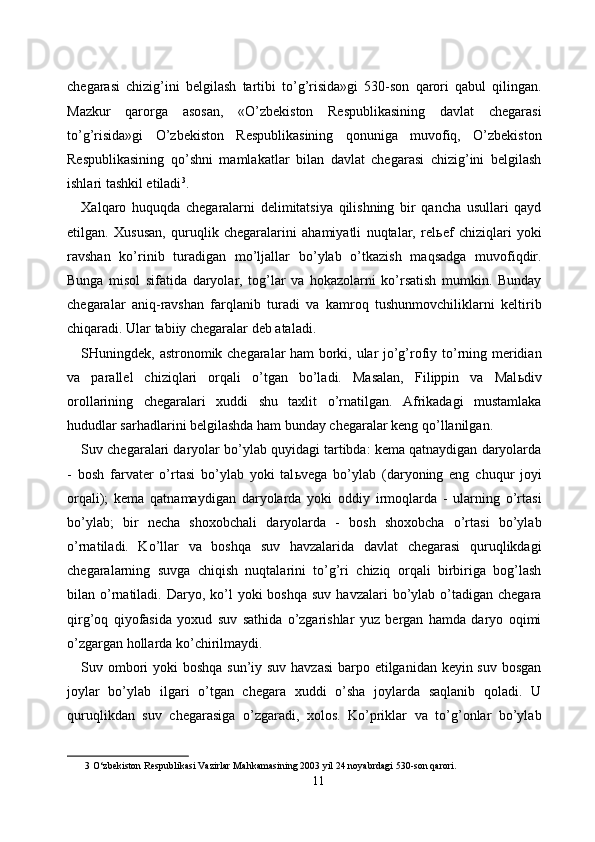 chegarasi   chizig’ini   belgilash   tartibi   to’g’risida»gi   530-son   qarori   qabul   qilingan.
Mazkur   qarorga   asosan,   «O’zbekiston   Respublikasining   davlat   chegarasi
to’g’risida»gi   O’zbekiston   Respublikasining   qonuniga   muvofiq,   O’zbekiston
Respublikasining   qo’shni   mamlakatlar   bilan   davlat   chegarasi   chizig’ini   belgilash
ishlari tashkil etiladi 3
. 
Xalqaro   huquqda   chegaralarni   delimitatsiya   qilishning   bir   qancha   usullari   qayd
etilgan.   Xususan,   quruqlik   chegaralarini   ahamiyatli   nuqtalar,   rel ь ef   chiziqlari   yoki
ravshan   ko’rinib   turadigan   mo’ljallar   bo’ylab   o’tkazish   maqsadga   muvofiqdir.
Bunga   misol   sifatida   daryolar,   tog’lar   va   hokazolarni   ko’rsatish   mumkin.   Bunday
chegaralar   aniq-ravshan   farqlanib   turadi   va   kamroq   tushunmovchiliklarni   keltirib
chiqaradi. Ular tabiiy chegaralar deb ataladi. 
SHuningdek, astronomik chegaralar ham borki, ular jo’g’rofiy to’rning meridian
va   parallel   chiziqlari   orqali   o’tgan   bo’ladi.   Masalan,   Filippin   va   Mal ь div
orollarining   chegaralari   xuddi   shu   taxlit   o’rnatilgan.   Afrikadagi   mustamlaka
hududlar sarhadlarini belgilashda ham bunday chegaralar keng qo’llanilgan. 
Suv chegaralari daryolar bo’ylab quyidagi tartibda: kema qatnaydigan daryolarda
-   bosh   farvater   o’rtasi   bo’ylab   yoki   tal ь vega   bo’ylab   (daryoning   eng   chuqur   joyi
orqali);   kema   qatnamaydigan   daryolarda   yoki   oddiy   irmoqlarda   -   ularning   o’rtasi
bo’ylab;   bir   necha   shoxobchali   daryolarda   -   bosh   shoxobcha   o’rtasi   bo’ylab
o’rnatiladi.   Ko’llar   va   boshqa   suv   havzalarida   davlat   chegarasi   quruqlikdagi
chegaralarning   suvga   chiqish   nuqtalarini   to’g’ri   chiziq   orqali   birbiriga   bog’lash
bilan o’rnatiladi.  Daryo, ko’l  yoki   boshqa  suv  havzalari  bo’ylab  o’tadigan  chegara
qirg’oq   qiyofasida   yoxud   suv   sathida   o’zgarishlar   yuz   bergan   hamda   daryo   oqimi
o’zgargan hollarda ko’chirilmaydi. 
Suv ombori  yoki boshqa sun’iy suv havzasi  barpo etilganidan keyin suv bosgan
joylar   bo’ylab   ilgari   o’tgan   chegara   xuddi   o’sha   joylarda   saqlanib   qoladi.   U
quruqlikdan   suv   chegarasiga   o’zgaradi,   xolos.   Ko’priklar   va   to’g’onlar   bo’ylab
3  O‘zbekiston Respublikasi Vazirlar Mahkamasining 2003 yil 24 noyabrdagi 530-son qarori. 
11  
  