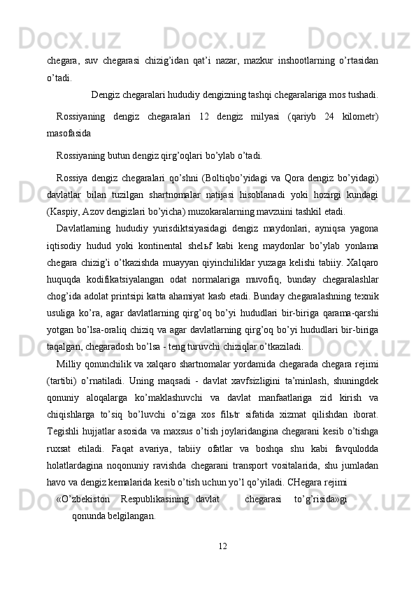 chegara,   suv   chegarasi   chizig’idan   qat’i   nazar,   mazkur   inshootlarning   o’rtasidan
o’tadi. 
Dengiz chegaralari hududiy dengizning tashqi chegaralariga mos tushadi. 
Rossiyaning   dengiz   chegaralari   12   dengiz   milyasi   (qariyb   24   kilometr)
masofasida 
Rossiyaning butun dengiz qirg’oqlari bo’ylab o’tadi. 
Rossiya   dengiz   chegaralari   qo’shni   (Boltiqbo’yidagi   va   Qora   dengiz   bo’yidagi)
davlatlar   bilan   tuzilgan   shartnomalar   natijasi   hisoblanadi   yoki   hozirgi   kundagi
(Kaspiy, Azov dengizlari bo’yicha) muzokaralarning mavzuini tashkil etadi. 
Davlatlarning   hududiy   yurisdiktsiyasidagi   dengiz   maydonlari,   ayniqsa   yagona
iqtisodiy   hudud   yoki   kontinental   shel ь f   kabi   keng   maydonlar   bo’ylab   yonlama
chegara  chizig’i   o’tkazishda   muayyan qiyinchiliklar  yuzaga  kelishi  tabiiy.  Xalqaro
huquqda   kodifikatsiyalangan   odat   normalariga   muvofiq,   bunday   chegaralashlar
chog’ida adolat printsipi katta ahamiyat kasb etadi. Bunday chegaralashning texnik
usuliga   ko’ra,   agar   davlatlarning   qirg’oq   bo’yi   hududlari   bir-biriga   qarama-qarshi
yotgan bo’lsa-oraliq chiziq va agar davlatlarning qirg’oq bo’yi hududlari bir-biriga
taqalgan, chegaradosh bo’lsa - teng turuvchi chiziqlar o’tkaziladi. 
Milliy qonunchilik va xalqaro shartnomalar yordamida chegarada chegara rejimi
(tartibi)   o’rnatiladi.   Uning   maqsadi   -   davlat   xavfsizligini   ta’minlash,   shuningdek
qonuniy   aloqalarga   ko’maklashuvchi   va   davlat   manfaatlariga   zid   kirish   va
chiqishlarga   to’siq   bo’luvchi   o’ziga   xos   fil ь tr   sifatida   xizmat   qilishdan   iborat.
Tegishli  hujjatlar  asosida  va maxsus  o’tish  joylaridangina chegarani  kesib o’tishga
ruxsat   etiladi.   Faqat   avariya,   tabiiy   ofatlar   va   boshqa   shu   kabi   favqulodda
holatlardagina   noqonuniy   ravishda   chegarani   transport   vositalarida,   shu   jumladan
havo va dengiz kemalarida kesib o’tish uchun yo’l qo’yiladi. CHegara rejimi 
«O’zbekiston  Respublikasining  davlat  chegarasi  to’g’risida»gi  
qonunda belgilangan. 
12  
  