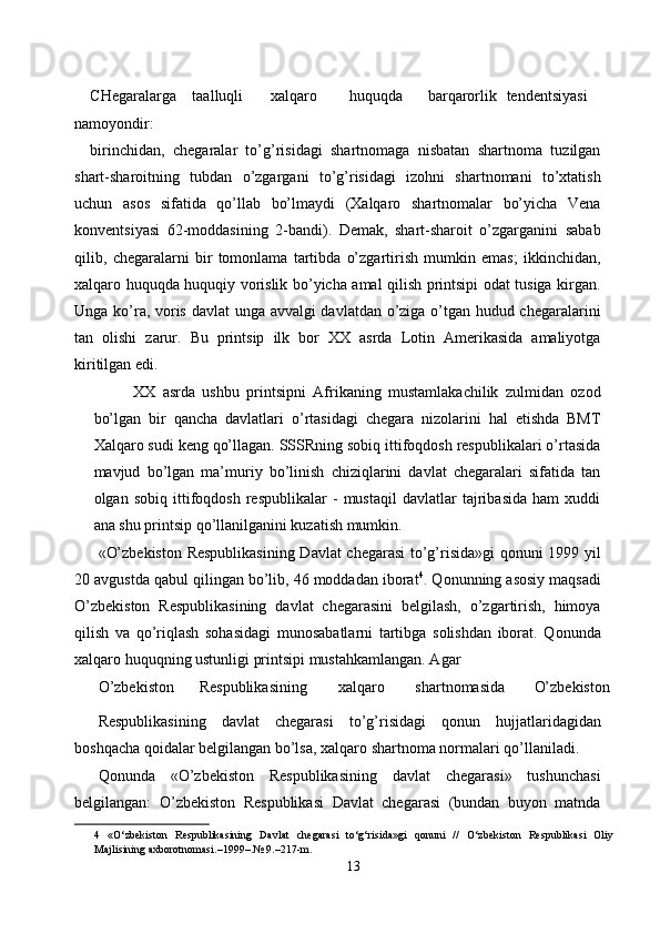 CHegaralarga  taalluqli  xalqaro  huquqda  barqarorlik  tendentsiyasi
namoyondir: 
birinchidan,   chegaralar   to’g’risidagi   shartnomaga   nisbatan   shartnoma   tuzilgan
shart-sharoitning   tubdan   o’zgargani   to’g’risidagi   izohni   shartnomani   to’xtatish
uchun   asos   sifatida   qo’llab   bo’lmaydi   (Xalqaro   shartnomalar   bo’yicha   Vena
konventsiyasi   62-moddasining   2-bandi).   Demak,   shart-sharoit   o’zgarganini   sabab
qilib,   chegaralarni   bir   tomonlama   tartibda   o’zgartirish   mumkin   emas;   ikkinchidan,
xalqaro huquqda huquqiy vorislik bo’yicha amal qilish printsipi odat tusiga kirgan.
Unga ko’ra, voris davlat unga avvalgi davlatdan o’ziga o’tgan hudud chegaralarini
tan   olishi   zarur.   Bu   printsip   ilk   bor   XX   asrda   Lotin   Amerikasida   amaliyotga
kiritilgan edi. 
XX   asrda   ushbu   printsipni   Afrikaning   mustamlakachilik   zulmidan   ozod
bo’lgan   bir   qancha   davlatlari   o’rtasidagi   chegara   nizolarini   hal   etishda   BMT
Xalqaro sudi keng qo’llagan. SSSRning sobiq ittifoqdosh respublikalari o’rtasida
mavjud   bo’lgan   ma’muriy   bo’linish   chiziqlarini   davlat   chegaralari   sifatida   tan
olgan   sobiq   ittifoqdosh   respublikalar   -   mustaqil   davlatlar   tajribasida   ham   xuddi
ana shu printsip qo’llanilganini kuzatish mumkin. 
«O’zbekiston Respublikasining  Davlat chegarasi to’g’risida»gi  qonuni 1999 yil
20 avgustda qabul qilingan bo’lib, 46 moddadan iborat 4
. Qonunning asosiy maqsadi
O’zbekiston   Respublikasining   davlat   chegarasini   belgilash,   o’zgartirish,   himoya
qilish   va   qo’riqlash   sohasidagi   munosabatlarni   tartibga   solishdan   iborat.   Qonunda
xalqaro huquqning ustunligi printsipi mustahkamlangan. Agar 
O’zbekiston  Respublikasining  xalqaro  shartnomasida  O’zbekiston 
Respublikasining   davlat   chegarasi   to’g’risidagi   qonun   hujjatlaridagidan
boshqacha qoidalar belgilangan bo’lsa, xalqaro shartnoma normalari qo’llaniladi. 
Qonunda   «O’zbekiston   Respublikasining   davlat   chegarasi»   tushunchasi
belgilangan:   O’zbekiston   Respublikasi   Davlat   chegarasi   (bundan   buyon   matnda
4   «O‘zbekiston   Respublikasining   Davlat   chegarasi   to‘g‘risida»gi   qonuni   //   O‘zbekiston   Respublikasi   Oliy
Majlisining axborotnomasi.–1999–.№ 9.–217-m. 
13  
  