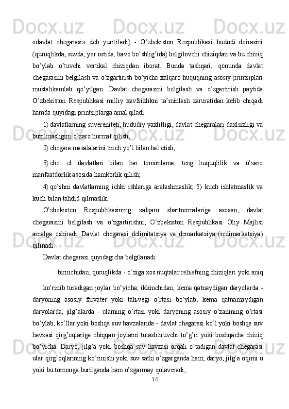 «davlat   chegarasi»   deb   yuritiladi)   -   O’zbekiston   Respublikasi   hududi   doirasini
(quruqlikda, suvda, yer ostida, havo bo’shlig’ida) belgilovchi chiziqdan va bu chiziq
bo’ylab   o’tuvchi   vertikal   chiziqdan   iborat.   Bunda   tashqari,   qonunda   davlat
chegarasini belgilash va o’zgartirish bo’yicha xalqaro huquqning asosiy printsiplari
mustahkamlab   qo’yilgan.   Davlat   chegarasini   belgilash   va   o’zgartirish   paytida
O’zbekiston   Respublikasi   milliy   xavfsizlikni   ta’minlash   zaruratidan   kelib   chiqadi
hamda quyidagi printsiplarga amal qiladi: 
1) davlatlarning suvereniteti, hududiy yaxlitligi, davlat chegaralari daxlsizligi va
buzilmasligini o’zaro hurmat qilish; 
2) chegara masalalarini tinch yo’l bilan hal etish; 
3) chet   el   davlatlari   bilan   har   tomonlama,   teng   huquqlilik   va   o’zaro
manfaatdorlik asosida hamkorlik qilish; 
4) qo’shni   davlatlarning   ichki   ishlariga   aralashmaslik;   5)   kuch   ishlatmaslik   va
kuch bilan tahdid qilmaslik. 
O’zbekiston   Respublikasining   xalqaro   shartnomalariga   asosan,   davlat
chegarasini   belgilash   va   o’zgartirishni,   O’zbekiston   Respublikasi   Oliy   Majlisi
amalga   oshiradi.   Davlat   chegarasi   delimitatsiya   va   demarkatsiya   (redimarkatsiya)
qilinadi. 
Davlat chegarasi quyidagicha belgilanadi: 
birinchidan, quruqlikda - o’ziga xos nuqtalar rel ь efning chiziqlari yoki aniq 
ko’rinib turadigan joylar bo’yicha; ikkinchidan, kema qatnaydigan daryolarda -
daryoning   asosiy   farvater   yoki   tal ь vegi   o’rtasi   bo’ylab;   kema   qatnamaydigan
daryolarda,   jilg’alarda   -   ularning   o’rtasi   yoki   daryoning   asosiy   o’zanining   o’rtasi
bo’ylab; ko’llar yoki boshqa suv havzalarida - davlat chegarasi ko’l yoki boshqa suv
havzasi   qirg’oqlariga   chiqqan   joylarni   tutashtiruvchi   to’g’ri   yoki   boshqacha   chiziq
bo’yicha.   Daryo,   jilg’a   yoki   boshqa   suv   havzasi   orqali   o’tadigan   davlat   chegarasi
ular qirg’oqlarining ko’rinishi yoki suv sathi o’zgarganda ham, daryo, jilg’a oqimi u
yoki bu tomonga burilganda ham o’zgarmay qolaveradi; 
14  
  