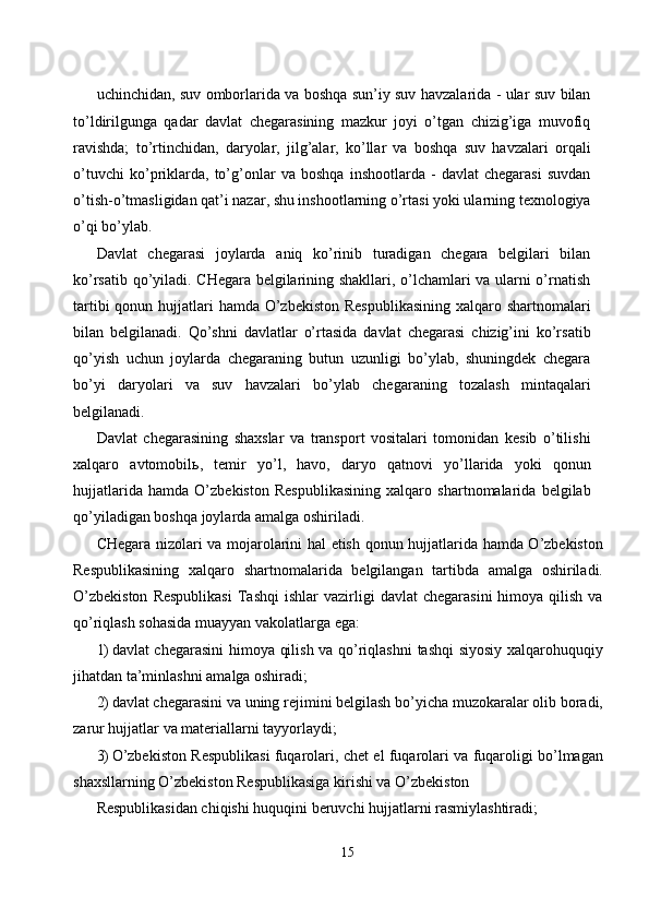 uchinchidan, suv omborlarida va boshqa sun’iy suv havzalarida - ular suv bilan
to’ldirilgunga   qadar   davlat   chegarasining   mazkur   joyi   o’tgan   chizig’iga   muvofiq
ravishda;   to’rtinchidan,   daryolar,   jilg’alar,   ko’llar   va   boshqa   suv   havzalari   orqali
o’tuvchi   ko’priklarda,   to’g’onlar   va   boshqa   inshootlarda   -   davlat   chegarasi   suvdan
o’tish-o’tmasligidan qat’i nazar, shu inshootlarning o’rtasi yoki ularning texnologiya
o’qi bo’ylab. 
Davlat   chegarasi   joylarda   aniq   ko’rinib   turadigan   chegara   belgilari   bilan
ko’rsatib qo’yiladi. CHegara belgilarining shakllari, o’lchamlari va ularni o’rnatish
tartibi  qonun hujjatlari hamda O’zbekiston Respublikasining  xalqaro shartnomalari
bilan   belgilanadi.   Qo’shni   davlatlar   o’rtasida   davlat   chegarasi   chizig’ini   ko’rsatib
qo’yish   uchun   joylarda   chegaraning   butun   uzunligi   bo’ylab,   shuningdek   chegara
bo’yi   daryolari   va   suv   havzalari   bo’ylab   chegaraning   tozalash   mintaqalari
belgilanadi. 
Davlat   chegarasining   shaxslar   va   transport   vositalari   tomonidan   kesib   o’tilishi
xalqaro   avtomobil ь ,   temir   yo’l,   havo,   daryo   qatnovi   yo’llarida   yoki   qonun
hujjatlarida   hamda   O’zbekiston   Respublikasining   xalqaro   shartnomalarida   belgilab
qo’yiladigan boshqa joylarda amalga oshiriladi. 
CHegara nizolari va mojarolarini hal etish qonun hujjatlarida hamda O’zbekiston
Respublikasining   xalqaro   shartnomalarida   belgilangan   tartibda   amalga   oshiriladi.
O’zbekiston  Respublikasi   Tashqi   ishlar   vazirligi  davlat   chegarasini  himoya  qilish  va
qo’riqlash sohasida muayyan vakolatlarga ega: 
1) davlat chegarasini  himoya qilish va qo’riqlashni  tashqi siyosiy xalqarohuquqiy
jihatdan ta’minlashni amalga oshiradi; 
2) davlat chegarasini va uning rejimini belgilash bo’yicha muzokaralar olib boradi,
zarur hujjatlar va materiallarni tayyorlaydi; 
3) O’zbekiston Respublikasi fuqarolari, chet el fuqarolari va fuqaroligi bo’lmagan
shaxsllarning O’zbekiston Respublikasiga kirishi va O’zbekiston 
Respublikasidan chiqishi huquqini beruvchi hujjatlarni rasmiylashtiradi; 
15  
  