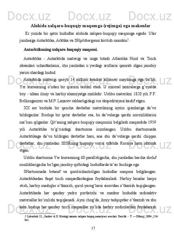 Alohida xalqaro-huquqiy maqomga (rejimga) ega makonlar
  Er   yuzida   bir   qator   hududlar   alohida   xalqaro-huquqiy   maqomga   egadir.   Ular
jumlasiga Antarktika, Arktika va SHpitsbergenni kiritish mumkin 5
. 
Antarktikaning xalqaro-huquqiy maqomi. 
Antarktika   -   Antarktida   materigi   va   unga   tutash   Atlantika   Hind   va   Tinch
okeanlari   uchastkalarini,   shu   jumladan   u   yerdagi   orollarni   qamrab   olgan   janubiy
yarim shardagi hudud. 
Antarktida   materigi   qariyb   14   million   kvadrat   kilometr   maydonga   ega   bo’lib,
Yer   kurrasining   o’ndan   bir   qismini   tashkil   etadi.   U   mineral   zaxiralarga   g’oyatda
boy - ulkan ilmiy va harbiy ahamiyatga molikdir. Ushbu materikni 1820 yili F.F.
Bellinsgauzen va M.P. Lazarev rahbarligidagi rus ekspeditsiyasi kashf etgan. 
XX   asr   boshida   bir   qancha   davlatlar   materikning   ayrim   qismlariga   da’vo
bildirganlar.   Boshqa   bir   qator   davlatlar   esa,   bu   da’volarga   qarshi   noroziliklarini
ma’lum qilganlar. Qit’aning xalqaro-huquqiy maqomini belgilash maqsadida 1959
yili   Antarktika   to’g’risidagi   shartnoma   imzolangan.   Ushbu   shartnomada
Antarktikaga   da’vo   bildirgan   davlatlar   ham,   ana   shu   da’volarga   qarshi   chiqqan
davlatlar,   shu   jumladan   SSSRning   huquqiy   vorisi   sifatida   Rossiya   ham   ishtirok
etgan. 
Ushbu shartnoma Yer kurrasining 60-paralleligacha, shu jumladan barcha shel ь f
muzliklarigacha bo’lgan janubiy qutbidagi hududlarda ta’sir kuchiga ega. 
SHartnomada   betaraf   va   qurolsizlantirilgan   hududlar   maqomi   belgilangan.
Antarktikadan   faqat   tinch   maqsadlardagina   foydalaniladi.   Harbiy   bazalar   barpo
etish, harbiy mashqlar o’tkazish, qurol-yarog’larni sinovdan o’tkazish taqiqlangan.
Antarktikada   har   qanday   yadro   portlatishi   va   mazkur   hududda   radioaktiv
materiallar ko’milishi taqiqlanadi. Ayni chog’da, ilmiy tadqiqotlar o’tkazish va shu
kabi   boshqa   har   qanday   tinch   maqsadlar   yo’lida   harbiy   xodimlardan   foydalanish
5  Lukashuk I.I., Saidov A.X. Hozirgi zamon xalqaro huquq nazariyasi asoslari. Darslik. - T. ―SHarq , 2004, 156-‖
bet 
 
17  
  