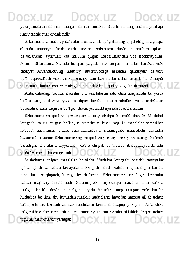 yoki jihozlash ishlarini amalga oshirish mumkin. SHartnomaning muhim printsipi
ilmiy tadqiqotlar erkinligidir. 
SHartnomada hududiy da’volarni «muzlatib qo’yish»ning qayd etilgani ayniqsa
alohida   ahamiyat   kasb   etadi:   ayrim   ishtirokchi   davlatlar   ma’lum   qilgan
da’volaridan,   ayrimlari   esa   ma’lum   qilgan   noroziliklaridan   voz   kechmaydilar.
Ammo   SHartnoma   kuchda   bo’lgan   paytida   yuz   bergan   biron-bir   harakat   yoki
faoliyat   Antarktikaning   hududiy   suverenitetiga   nisbatan   qandaydir   da’voni
qo’llabquvvatlash   yoxud   inkor   etishga   doir   bayonotlar   uchun   asos   bo’la   olmaydi
va Antarktikada suverenitetning hech qanday huquqini yuzaga keltirmaydi. 
Antarktikadagi   barcha   shaxslar   o’z   vazifalarini   ado   etish   maqsadida   bu   yerda
bo’lib   turgan   davrda   yuz   beradigan   barcha   xatti-harakatlar   va   kamchiliklar
borasida o’zlari fuqarosi bo’lgan davlat yurisdiktsiyasida hisoblanadilar. 
SHartnoma   maqsad   va   printsiplarini   joriy   etishga   ko’maklashuvchi   Maslahat
kengashi   ta’sis   etilgan   bo’lib,   u   Antarktika   bilan   bog’liq   masalalar   yuzasidan
axborot   almashish,   o’zaro   maslahatlashish,   shuningdek   ishtirokchi   davlatlar
hukumatlari  uchun   SHartnomaning  maqsad   va  printsiplarini  joriy  etishga  ko’mak
beradigan   choralarni   tayyorlash,   ko’rib   chiqish   va   tavsiya   etish   maqsadida   ikki
yilda bir marotaba chaqiriladi. 
Muhokama   etilgan   masalalar   bo’yicha   Maslahat   kengashi   tegishli   tavsiyalar
qabul   qiladi   va   ushbu   tavsiyalarni   kengash   ishida   vakillari   qatnashgan   barcha
davlatlar   tasdiqlagach,   kuchga   kiradi   hamda   SHartnomani   imzolagan   tomonlar
uchun   majburiy   hisoblanadi.   SHuningdek,   inspektsiya   masalasi   ham   ko’zda
tutilgan   bo’lib,   davlatlar   istalgan   paytda   Antarktikaning   istalgan   yoki   barcha
hududida  bo’lish,   shu  jumladan  mazkur  hududlarni   havodan  nazorat  qilish  uchun
to’liq   erkinlik   beriladigan   nazoratchilarni   tayinlash   huquqiga   egadir.   Antarktika
to’g’risidagi shartnoma bir qancha huquqiy tartibot tizimlarini ishlab chiqish uchun
tegishli shart-sharoit yaratgan. 
18