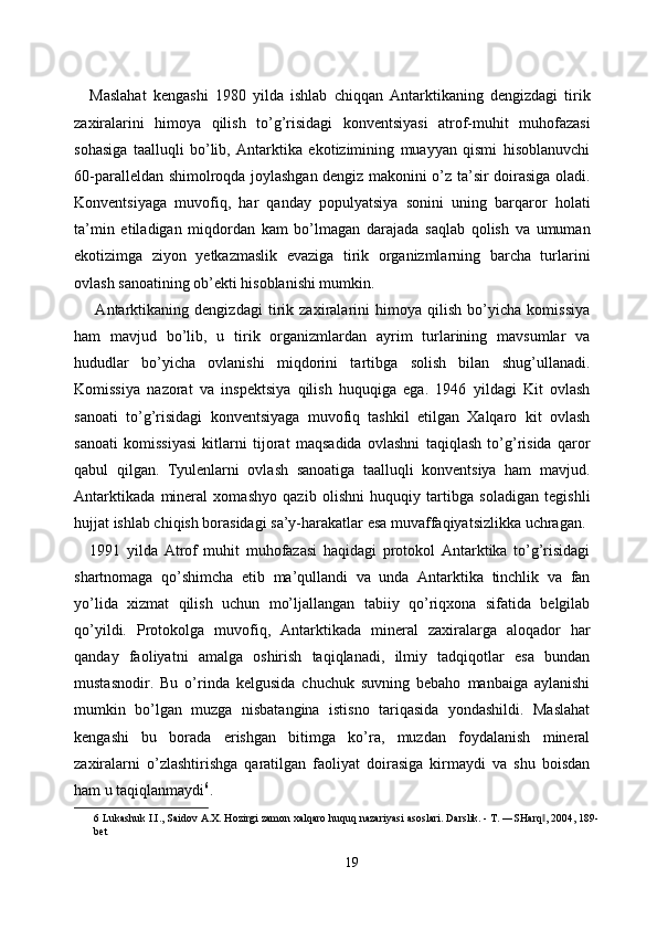 Maslahat   kengashi   1980   yilda   ishlab   chiqqan   Antarktikaning   dengizdagi   tirik
zaxiralarini   himoya   qilish   to’g’risidagi   konventsiyasi   atrof-muhit   muhofazasi
sohasiga   taalluqli   bo’lib,   Antarktika   ekotizimining   muayyan   qismi   hisoblanuvchi
60-paralleldan shimolroqda joylashgan dengiz makonini o’z ta’sir doirasiga oladi.
Konventsiyaga   muvofiq,   har   qanday   populyatsiya   sonini   uning   barqaror   holati
ta’min   etiladigan   miqdordan   kam   bo’lmagan   darajada   saqlab   qolish   va   umuman
ekotizimga   ziyon   yetkazmaslik   evaziga   tirik   organizmlarning   barcha   turlarini
ovlash sanoatining ob’ekti hisoblanishi mumkin. 
  Antarktikaning   dengizdagi   tirik   zaxiralarini   himoya   qilish   bo’yicha   komissiya
ham   mavjud   bo’lib,   u   tirik   organizmlardan   ayrim   turlarining   mavsumlar   va
hududlar   bo’yicha   ovlanishi   miqdorini   tartibga   solish   bilan   shug’ullanadi.
Komissiya   nazorat   va   inspektsiya   qilish   huquqiga   ega.   1946   yildagi   Kit   ovlash
sanoati   to’g’risidagi   konventsiyaga   muvofiq   tashkil   etilgan   Xalqaro   kit   ovlash
sanoati   komissiyasi   kitlarni   tijorat   maqsadida   ovlashni   taqiqlash   to’g’risida   qaror
qabul   qilgan.   Tyulenlarni   ovlash   sanoatiga   taalluqli   konventsiya   ham   mavjud.
Antarktikada   mineral   xomashyo   qazib   olishni   huquqiy   tartibga   soladigan   tegishli
hujjat ishlab chiqish borasidagi sa’y-harakatlar esa muvaffaqiyatsizlikka uchragan. 
1991   yilda   Atrof   muhit   muhofazasi   haqidagi   protokol   Antarktika   to’g’risidagi
shartnomaga   qo’shimcha   etib   ma’qullandi   va   unda   Antarktika   tinchlik   va   fan
yo’lida   xizmat   qilish   uchun   mo’ljallangan   tabiiy   qo’riqxona   sifatida   belgilab
qo’yildi.   Protokolga   muvofiq,   Antarktikada   mineral   zaxiralarga   aloqador   har
qanday   faoliyatni   amalga   oshirish   taqiqlanadi,   ilmiy   tadqiqotlar   esa   bundan
mustasnodir.   Bu   o’rinda   kelgusida   chuchuk   suvning   bebaho   manbaiga   aylanishi
mumkin   bo’lgan   muzga   nisbatangina   istisno   tariqasida   yondashildi.   Maslahat
kengashi   bu   borada   erishgan   bitimga   ko’ra,   muzdan   foydalanish   mineral
zaxiralarni   o’zlashtirishga   qaratilgan   faoliyat   doirasiga   kirmaydi   va   shu   boisdan
ham u taqiqlanmaydi 6
. 
6  Lukashuk I.I., Saidov A.X. Hozirgi zamon xalqaro huquq nazariyasi asoslari. Darslik. - T. ―SHarq , 2004, 189-‖
bet 
 
19  
  