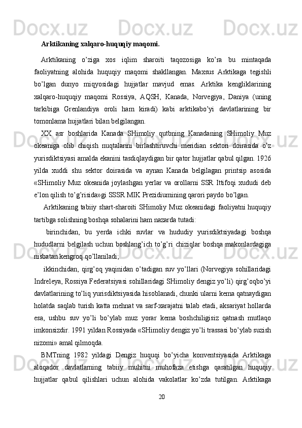 Arktikaning xalqaro-huquqiy maqomi. 
Arktikaning   o’ziga   xos   iqlim   sharoiti   taqozosiga   ko’ra   bu   mintaqada
faoliyatning   alohida   huquqiy   maqomi   shakllangan.   Maxsus   Arktikaga   tegishli
bo’lgan   dunyo   miqyosidagi   hujjatlar   mavjud   emas.   Arktika   kengliklarining
xalqaro-huquqiy   maqomi   Rossiya,   AQSH,   Kanada,   Norvegiya,   Daniya   (uning
tarkibiga   Grenlandiya   oroli   ham   kiradi)   kabi   arktikabo’yi   davlatlarining   bir
tomonlama hujjatlari bilan belgilangan. 
XX   asr   boshlarida   Kanada   SHimoliy   qutbning   Kanadaning   SHimoliy   Muz
okeaniga   olib   chiqish   nuqtalarini   birlashtiruvchi   meridian   sektori   doirasida   o’z
yurisdiktsiyasi amalda ekanini tasdiqlaydigan bir qator hujjatlar qabul qilgan. 1926
yilda   xuddi   shu   sektor   doirasida   va   aynan   Kanada   belgilagan   printsip   asosida
«SHimoliy   Muz   okeanida   joylashgan   yerlar   va   orollarni   SSR   Ittifoqi   xududi   deb
e’lon qilish to’g’risida»gi SSSR MIK Prezidiumining qarori paydo bo’lgan. 
  Arktikaning tabiiy shart-sharoiti SHimoliy Muz okeanidagi  faoliyatni huquqiy
tartibga solishning boshqa sohalarini ham nazarda tutadi: 
  birinchidan,   bu   yerda   ichki   suvlar   va   hududiy   yurisdiktsiyadagi   boshqa
hududlarni   belgilash   uchun   boshlang’ich  to’g’ri   chiziqlar   boshqa   makonlardagiga
nisbatan kengroq qo’llaniladi; 
  ikkinchidan,  qirg’oq  yaqinidan  o’tadigan  suv  yo’llari  (Norvegiya  sohillaridagi
Indreleya, Rossiya Federatsiyasi sohillaridagi SHimoliy dengiz yo’li) qirg’oqbo’yi
davlatlarining to’liq yurisdiktsiyasida hisoblanadi, chunki ularni kema qatnaydigan
holatda saqlab turish katta mehnat va sarf-xarajatni  talab etadi, aksariyat  hollarda
esa,   ushbu   suv   yo’li   bo’ylab   muz   yorar   kema   boshchiligisiz   qatnash   mutlaqo
imkonsizdir. 1991 yildan Rossiyada «SHimoliy dengiz yo’li trassasi bo’ylab suzish
nizomi» amal qilmoqda. 
BMTning   1982   yildagi   Dengiz   huquqi   bo’yicha   konventsiyasida   Arktikaga
aloqador   davlatlarning   tabiiy   muhitni   muhofaza   etishga   qaratilgan   huquqiy
hujjatlar   qabul   qilishlari   uchun   alohida   vakolatlar   ko’zda   tutilgan.   Arktikaga
20  
  