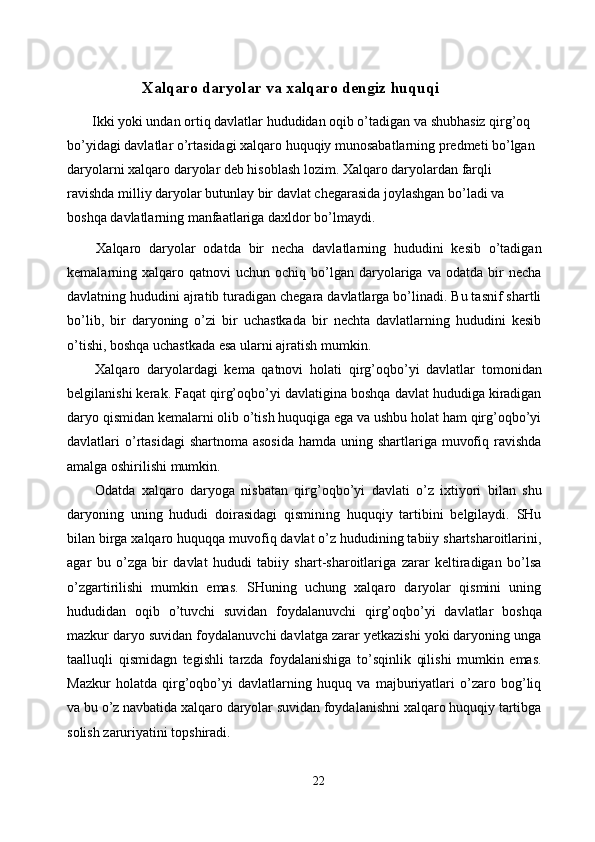 Xalqaro daryolar va xalqaro dengiz huquqi 
  Ikki yoki undan ortiq davlatlar hududidan oqib o’tadigan va shubhasiz qirg’oq 
bo’yidagi davlatlar o’rtasidagi xalqaro huquqiy munosabatlarning predmeti bo’lgan 
daryolarni xalqaro daryolar deb hisoblash lozim. Xalqaro daryolardan farqli 
ravishda milliy daryolar butunlay bir davlat chegarasida joylashgan bo’ladi va 
boshqa davlatlarning manfaatlariga daxldor bo’lmaydi. 
  Xalqaro   daryolar   odatda   bir   necha   davlatlarning   hududini   kesib   o’tadigan
kemalarning  xalqaro  qatnovi  uchun   ochiq  bo’lgan  daryolariga  va  odatda  bir   necha
davlatning hududini ajratib turadigan chegara davlatlarga bo’linadi. Bu tasnif shartli
bo’lib,   bir   daryoning   o’zi   bir   uchastkada   bir   nechta   davlatlarning   hududini   kesib
o’tishi, boshqa uchastkada esa ularni ajratish mumkin. 
  Xalqaro   daryolardagi   kema   qatnovi   holati   qirg’oqbo’yi   davlatlar   tomonidan
belgilanishi kerak. Faqat qirg’oqbo’yi davlatigina boshqa davlat hududiga kiradigan
daryo qismidan kemalarni olib o’tish huquqiga ega va ushbu holat ham qirg’oqbo’yi
davlatlari  o’rtasidagi  shartnoma  asosida  hamda uning shartlariga muvofiq ravishda
amalga oshirilishi mumkin. 
  Odatda   xalqaro   daryoga   nisbatan   qirg’oqbo’yi   davlati   o’z   ixtiyori   bilan   shu
daryoning   uning   hududi   doirasidagi   qismining   huquqiy   tartibini   belgilaydi.   SHu
bilan birga xalqaro huquqqa muvofiq davlat o’z hududining tabiiy shartsharoitlarini,
agar   bu   o’zga   bir   davlat   hududi   tabiiy   shart-sharoitlariga   zarar   keltiradigan   bo’lsa
o’zgartirilishi   mumkin   emas.   SHuning   uchung   xalqaro   daryolar   qismini   uning
hududidan   oqib   o’tuvchi   suvidan   foydalanuvchi   qirg’oqbo’yi   davlatlar   boshqa
mazkur daryo suvidan foydalanuvchi davlatga zarar yetkazishi yoki daryoning unga
taalluqli   qismidagn   tegishli   tarzda   foydalanishiga   to’sqinlik   qilishi   mumkin   emas.
Mazkur   holatda   qirg’oqbo’yi   davlatlarning   huquq   va   majburiyatlari   o’zaro   bog’liq
va bu o’z navbatida xalqaro daryolar suvidan foydalanishni xalqaro huquqiy tartibga
solish zaruriyatini topshiradi. 
22  
  