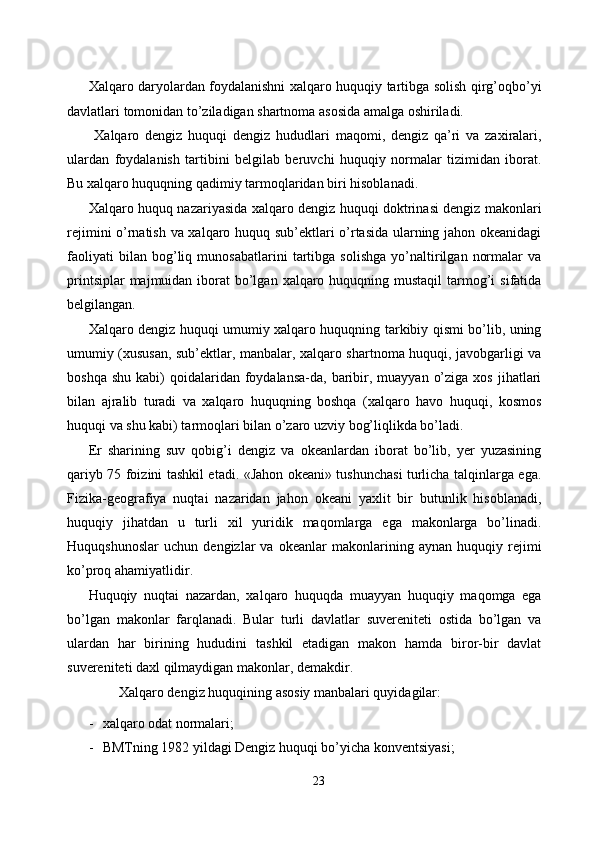 Xalqaro daryolardan foydalanishni xalqaro huquqiy tartibga solish qirg’oqbo’yi
davlatlari tomonidan to’ziladigan shartnoma asosida amalga oshiriladi. 
  Xalqaro   dengiz   huquqi   dengiz   hududlari   maqomi,   dengiz   qa’ri   va   zaxiralari,
ulardan   foydalanish   tartibini   belgilab   beruvchi   huquqiy   normalar   tizimidan   iborat.
Bu xalqaro huquqning qadimiy tarmoqlaridan biri hisoblanadi. 
Xalqaro huquq nazariyasida xalqaro dengiz huquqi doktrinasi dengiz makonlari
rejimini o’rnatish va xalqaro huquq sub’ektlari o’rtasida ularning jahon okeanidagi
faoliyati   bilan   bog’liq   munosabatlarini   tartibga   solishga   yo’naltirilgan   normalar   va
printsiplar  majmuidan iborat  bo’lgan  xalqaro huquqning mustaqil  tarmog’i  sifatida
belgilangan. 
Xalqaro dengiz huquqi umumiy xalqaro huquqning tarkibiy qismi bo’lib, uning
umumiy (xususan, sub’ektlar, manbalar, xalqaro shartnoma huquqi, javobgarligi va
boshqa  shu  kabi)  qoidalaridan foydalansa-da, baribir,  muayyan  o’ziga  xos  jihatlari
bilan   ajralib   turadi   va   xalqaro   huquqning   boshqa   (xalqaro   havo   huquqi,   kosmos
huquqi va shu kabi) tarmoqlari bilan o’zaro uzviy bog’liqlikda bo’ladi. 
Er   sharining   suv   qobig’i   dengiz   va   okeanlardan   iborat   bo’lib,   yer   yuzasining
qariyb 75 foizini tashkil etadi. «Jahon okeani» tushunchasi turlicha talqinlarga ega.
Fizika-geografiya   nuqtai   nazaridan   jahon   okeani   yaxlit   bir   butunlik   hisoblanadi,
huquqiy   jihatdan   u   turli   xil   yuridik   maqomlarga   ega   makonlarga   bo’linadi.
Huquqshunoslar   uchun   dengizlar   va   okeanlar   makonlarining   aynan   huquqiy   rejimi
ko’proq ahamiyatlidir. 
Huquqiy   nuqtai   nazardan,   xalqaro   huquqda   muayyan   huquqiy   maqomga   ega
bo’lgan   makonlar   farqlanadi.   Bular   turli   davlatlar   suvereniteti   ostida   bo’lgan   va
ulardan   har   birining   hududini   tashkil   etadigan   makon   hamda   biror-bir   davlat
suvereniteti daxl qilmaydigan makonlar, demakdir. 
Xalqaro dengiz huquqining asosiy manbalari quyidagilar:   
- xalqaro odat normalari; 
- BMTning 1982 yildagi Dengiz huquqi bo’yicha konventsiyasi; 
23  
  