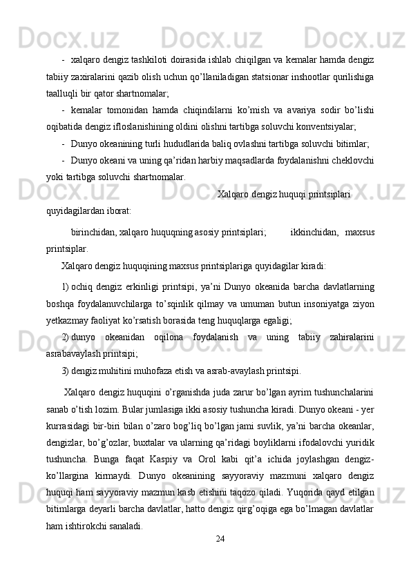 - xalqaro dengiz tashkiloti doirasida ishlab chiqilgan va kemalar hamda dengiz
tabiiy zaxiralarini qazib olish uchun qo’llaniladigan statsionar inshootlar qurilishiga
taalluqli bir qator shartnomalar; 
- kemalar   tomonidan   hamda   chiqindilarni   ko ’ mish   va   avariya   sodir   bo ’ lishi
oqibatida   dengiz   ifloslanishining   oldini   olishni   tartibga   soluvchi   konventsiyalar ; 
- Dunyo okeanining turli hududlarida baliq ovlashni tartibga soluvchi bitimlar; 
- Dunyo okeani va uning qa’ridan harbiy maqsadlarda foydalanishni cheklovchi
yoki tartibga soluvchi shartnomalar. 
  Xalqaro dengiz huquqi printsiplari 
quyidagilardan iborat: 
  birinchidan, xalqaro huquqning asosiy printsiplari;  ikkinchidan,   maxsus
printsiplar. 
Xalqaro dengiz huquqining maxsus printsiplariga quyidagilar kiradi: 
1) ochiq   dengiz   erkinligi   printsipi,   ya’ni   Dunyo   okeanida   barcha   davlatlarning
boshqa   foydalanuvchilarga   to’sqinlik   qilmay   va   umuman   butun   insoniyatga   ziyon
yetkazmay faoliyat ko’rsatish borasida teng huquqlarga egaligi; 
2) dunyo   okeanidan   oqilona   foydalanish   va   uning   tabiiy   zahiralarini
asrabavaylash printsipi; 
3) dengiz muhitini muhofaza etish va asrab-avaylash printsipi. 
  Xalqaro dengiz huquqini o’rganishda juda zarur bo’lgan ayrim tushunchalarini
sanab o’tish lozim. Bular jumlasiga ikki asosiy tushuncha kiradi. Dunyo okeani - yer
kurrasidagi bir-biri bilan o’zaro bog’liq bo’lgan jami suvlik, ya’ni barcha okeanlar,
dengizlar, bo’g’ozlar, buxtalar va ularning qa’ridagi boyliklarni ifodalovchi yuridik
tushuncha.   Bunga   faqat   Kaspiy   va   Orol   kabi   qit’a   ichida   joylashgan   dengiz-
ko’llargina   kirmaydi.   Dunyo   okeanining   sayyoraviy   mazmuni   xalqaro   dengiz
huquqi ham sayyoraviy mazmun kasb etishini taqozo qiladi. Yuqorida qayd etilgan
bitimlarga deyarli barcha davlatlar, hatto dengiz qirg’oqiga ega bo’lmagan davlatlar
ham ishtirokchi sanaladi. 
24  
  