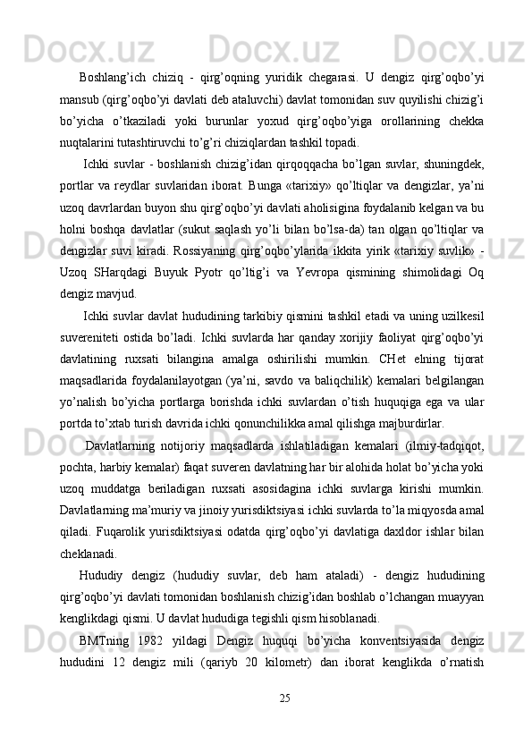 Boshlang’ich   chiziq   -   qirg’oqning   yuridik   chegarasi.   U   dengiz   qirg’oqbo’yi
mansub (qirg’oqbo’yi davlati deb ataluvchi) davlat tomonidan suv quyilishi chizig’i
bo’yicha   o’tkaziladi   yoki   burunlar   yoxud   qirg’oqbo’yiga   orollarining   chekka
nuqtalarini tutashtiruvchi to’g’ri chiziqlardan tashkil topadi. 
  Ichki   suvlar   -   boshlanish   chizig’idan   qirqoqqacha   bo’lgan   suvlar,  shuningdek,
portlar   va   reydlar   suvlaridan   iborat.   Bunga   «tarixiy»   qo’ltiqlar   va   dengizlar,   ya’ni
uzoq davrlardan buyon shu qirg’oqbo’yi davlati aholisigina foydalanib kelgan va bu
holni   boshqa   davlatlar   (sukut   saqlash   yo’li   bilan   bo’lsa-da)   tan   olgan   qo’ltiqlar   va
dengizlar   suvi   kiradi.   Rossiyaning   qirg’oqbo’ylarida   ikkita   yirik   «tarixiy   suvlik»   -
Uzoq   SHarqdagi   Buyuk   Pyotr   qo’ltig’i   va   Yevropa   qismining   shimolidagi   Oq
dengiz mavjud. 
  Ichki suvlar davlat hududining tarkibiy qismini tashkil etadi va uning uzilkesil
suvereniteti   ostida   bo’ladi.   Ichki   suvlarda   har   qanday   xorijiy   faoliyat   qirg’oqbo’yi
davlatining   ruxsati   bilangina   amalga   oshirilishi   mumkin.   CHet   elning   tijorat
maqsadlarida   foydalanilayotgan   (ya’ni,   savdo   va   baliqchilik)   kemalari   belgilangan
yo’nalish   bo’yicha   portlarga   borishda   ichki   suvlardan   o’tish   huquqiga   ega   va   ular
portda to’xtab turish davrida ichki qonunchilikka amal qilishga majburdirlar. 
  Davlatlarning   notijoriy   maqsadlarda   ishlatiladigan   kemalari   (ilmiy-tadqiqot,
pochta, harbiy kemalar) faqat suveren davlatning har bir alohida holat bo’yicha yoki
uzoq   muddatga   beriladigan   ruxsati   asosidagina   ichki   suvlarga   kirishi   mumkin.
Davlatlarning ma’muriy va jinoiy yurisdiktsiyasi ichki suvlarda to’la miqyosda amal
qiladi.   Fuqarolik   yurisdiktsiyasi   odatda   qirg’oqbo’yi   davlatiga   daxldor   ishlar   bilan
cheklanadi. 
Hududiy   dengiz   (hududiy   suvlar,   deb   ham   ataladi)   -   dengiz   hududining
qirg’oqbo’yi davlati tomonidan boshlanish chizig’idan boshlab o’lchangan muayyan
kenglikdagi qismi. U davlat hududiga tegishli qism hisoblanadi. 
BMTning   1982   yildagi   Dengiz   huquqi   bo’yicha   konventsiyasida   dengiz
hududini   12   dengiz   mili   (qariyb   20   kilometr)   dan   iborat   kenglikda   o’rnatish
25  
  