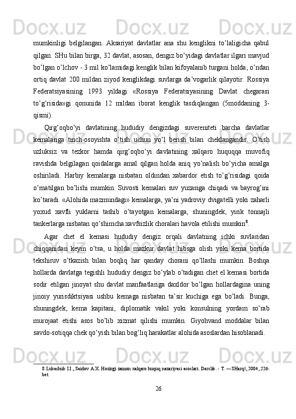 mumkinligi   belgilangan.   Aksariyat   davlatlar   ana   shu   kenglikni   to’laligicha   qabul
qilgan. SHu bilan birga, 32 davlat, asosan, dengiz bo’yidagi davlatlar ilgari mavjud
bo’lgan o’lchov - 3 mil ko’lamidagi kenglik bilan kifoyalanib turgani holda, o’ndan
ortiq   davlat   200   mildan   ziyod   kenglikdagi   suvlarga   da’vogarlik   qilayotir.   Rossiya
Federatsiyasining   1993   yildagi   «Rossiya   Federatsiyasining   Davlat   chegarasi
to’g’risida»gi   qonunida   12   mildan   iborat   kenglik   tasdiqlangan   (5moddaning   3-
qismi). 
Qirg’oqbo’yi   davlatining   hududiy   dengizdagi   suvereniteti   barcha   davlatlar
kemalariga   tinch-osoyishta   o’tish   uchun   yo’l   berish   bilan   cheklangandir.   O’tish
uzluksiz   va   tezkor   hamda   qirg’oqbo’yi   davlatining   xalqaro   huquqqa   muvofiq
ravishda   belgilagan   qoidalarga   amal   qilgan   holda   aniq   yo’nalish   bo’yicha   amalga
oshiriladi.   Harbiy   kemalarga   nisbatan   oldindan   xabardor   etish   to’g’risidagi   qoida
o’rnatilgan   bo’lishi   mumkin.   Suvosti   kemalari   suv   yuzasiga   chiqadi   va   bayrog’ini
ko’taradi. «Alohida mazmundagi» kemalarga, ya’ni yadroviy dvigatelli yoki zaharli
yoxud   xavfli   yuklarni   tashib   o’tayotgan   kemalarga,   shuningdek,   yirik   tonnajli
tankerlarga nisbatan qo’shimcha xavfsizlik choralari havola etilishi mumkin 8
. 
Agar   chet   el   kemasi   hududiy   dengiz   orqali   davlatning   ichki   suvlaridan
chiqqanidan   keyin   o’tsa,   u   holda   mazkur   davlat   hibsga   olish   yoki   kema   bortida
tekshiruv   o’tkazish   bilan   boqliq   har   qanday   chorani   qo’llashi   mumkin.   Boshqa
hollarda davlatga tegishli  hududiy dengiz bo’ylab o’tadigan chet  el  kemasi  bortida
sodir   etilgan   jinoyat   shu   davlat   manfaatlariga   daxldor   bo’lgan   hollardagina   uning
jinoiy   yurisdiktsiyasi   ushbu   kemaga   nisbatan   ta’sir   kuchiga   ega   bo’ladi.   Bunga,
shuningdek,   kema   kapitani,   diplomatik   vakil   yoki   konsulning   yordam   so’rab
murojaat   etishi   asos   bo’lib   xizmat   qilishi   mumkin.   Giyohvand   moddalar   bilan
savdo-sotiqqa chek qo’yish bilan bog’liq harakatlar alohida asoslardan hisoblanadi. 
8  Lukashuk I.I., Saidov A.X. Hozirgi zamon xalqaro huquq nazariyasi asoslari. Darslik. - T. ―SHarq , 2004, 226-‖
bet 
 
26  
  