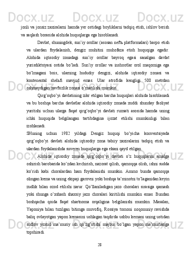 jonli va jonsiz zaxiralarni hamda yer ostidagi boyliklarni tadqiq etish, ishlov berish
va saqlash borasida alohida huquqlarga ega hisoblanadi. 
Davlat, shuningdek, sun’iy orollar (asosan neft ь   platformalari) barpo etish
va   ulardan   foydalanish,   dengiz   muhitini   muhofaza   etish   huquqiga   egadir.
Alohida   iqtisodiy   zonadagi   sun’iy   orollar   bayroq   egasi   sanalgan   davlat
yurisdiktsiyasi   ostida   bo’ladi.   Sun’iy   orollar   va   inshootlar   orol   maqomiga   ega
bo’lmagani   bois,   ularning   hududiy   dengizi,   alohida   iqtisodiy   zonasi   va
kontenental   shel ь fi   mavjud   emas.   Ular   atrofida   kengligi   500   metrdan
oshmaydigan xavfsizlik zonasi o’rnatilishi mumkin. 
Qirg’oqbo’yi davlatining zikr etilgan barcha huquqlari alohida hisoblanadi
va   bu   boshqa   barcha   davlatlar   alohida   iqtisodiy   zonada   xuddi   shunday   faoliyat
yuritishi   uchun   ularga   faqat   qirg’oqbo’yi   davlati   ruxsati   asosida   hamda   uning
ichki   huquqida   belgilangan   tartibdagina   ijozat   etilishi   mumkinligi   bilan
izohlanadi. 
SHuning   uchun   1982   yildagi   Dengiz   huquqi   bo’yicha   konventsiyada
qirg’oqbo’yi   davlati   alohida   iqtisodiy   zona   tabiiy   zaxiralarini   tadqiq   etish   va
ulardan foydalanishda suveren huquqlarga ega ekani qayd etilgan. 
Alohida   iqtisodiy   zonada   qirg’oqbo’yi   davlati   o’z   huquqlarini   amalga
oshirish barobarida ko’zdan kechirish, nazorat qilish, qamoqqa olish, ishni sudda
ko’rish   kabi   choralardan   ham   foydalanishi   mumkin.   Ammo   bunda   qamoqqa
olingan kema va uning ekipaji garovni yoki boshqa ta’minotni to’laganidan keyin
zudlik   bilan   ozod   etilishi   zarur.   Qo’llaniladigan   jazo   choralari   sirasiga   qamash
yoki   shunga   o’xshash   shaxsiy   jazo   choralari   kiritilishi   mumkin   emas.   Bundan
boshqacha   qoida   faqat   shartnoma   orqaligina   belgilanishi   mumkin.   Masalan,
Yaponiya   bilan   tuzilgan   bitimga   muvofiq,   Rossiya   tomoni   noqonuniy   ravishda
baliq ovlayotgan yapon kemasini ushlagan taqdirda ushbu kemani uning ustidan
sudlov   yoxud   ma’muriy   ish   qo’zg’otishi   majbur   bo’lgan   yapon   ma’murlariga
topshiradi. 
28  
  