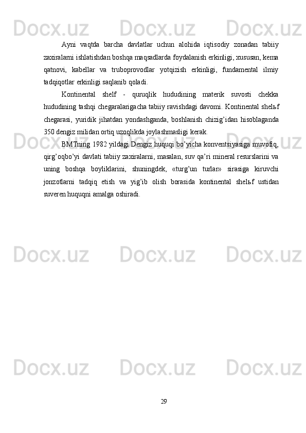 Ayni   vaqtda   barcha   davlatlar   uchun   alohida   iqtisodiy   zonadan   tabiiy
zaxiralarni ishlatishdan boshqa maqsadlarda foydalanish erkinligi, xususan, kema
qatnovi,   kabellar   va   truboprovodlar   yotqizish   erkinligi,   fundamental   ilmiy
tadqiqotlar erkinligi saqlanib qoladi. 
Kontinental   shelf   -   quruqlik   hududining   materik   suvosti   chekka
hududining tashqi chegaralarigacha tabiiy ravishdagi davomi. Kontinental shel ь f
chegarasi,   yuridik   jihatdan   yondashganda,   boshlanish   chizig’idan   hisoblaganda
350 dengiz milidan ortiq uzoqlikda joylashmasligi kerak. 
BMTning 1982 yildagi Dengiz huquqi bo’yicha konventsiyasiga muvofiq,
qirg’oqbo’yi davlati tabiiy zaxiralarni, masalan, suv qa’ri mineral resurslarini va
uning   boshqa   boyliklarini,   shuningdek,   «turg’un   turlar»   sirasiga   kiruvchi
jonzotlarni   tadqiq   etish   va   yig’ib   olish   borasida   kontinental   shel ь f   ustidan
suveren huquqni amalga oshiradi. 
 
 
 
 
 
 
 
 
 
 
 
 
29  
  