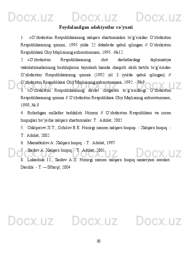 Foydalanilgan adabiyotlar ro’yxati
1.   «O’zbekiston   Respublikasining   xalqaro   shartnomalari   to’g’risida»   O’zbekiston
Respublikasining   qonuni,   1995   yilda   22   dekabrda   qabul   qilingan   //   O’zbekiston
Respublikasi Oliy Majlisining axborotnomasi, 1995. -№12. 
2. «O’zbekiston   Respublikasining   chet   davlatlardagi   diplomatiya
vakolatxonalarining   boshliqlarini   tayinlash   hamda   chaqirib   olish   tartibi   to’g’risida»
O’zbekiston   Respublikasining   qonuni   (1992   yil   3   iyulda   qabul   qilingan)   //
O’zbekiston Respublikasi Oliy Majlisining axborotnomasi, 1992. - № 9 
3. « O ’ zbekiston   Respublikasining   davlat   chegarasi   to ’ g ’ risida » gi   O ’ zbekiston
Respublikasining   qonuni  //   O ’ zbekiston   Respublikasi   Oliy   Majlisning   axborotnomasi ,
1999, № 9 
4. Birlashgan   millatlar   tashkiloti   Nizomi   //   O’zbekiston   Respublikasi   va   inson
huquqlari bo’yicha xalqaro shartnomalar.  T.: Adolat, 2002 
5. Odilqoriev X.T., Ochilov B.E. Hozirgi zamon xalqaro huquqi. - Xalqaro huquq. -
T.: Adolat, 2002. 
6. Mamatkulov A. Xalqaro huquq. - T.: Adolat, 1997. 
7. Saidov.A. Xalqaro huquq. - T.: Adolat, 2001. 
8. Lukashuk   I.I.,   Saidov   A.X.   Hozirgi   zamon   xalqaro   huquq   nazariyasi   asoslari.
Darslik.  -  T. ―SHarq , 2004 ‖
 
30  
  