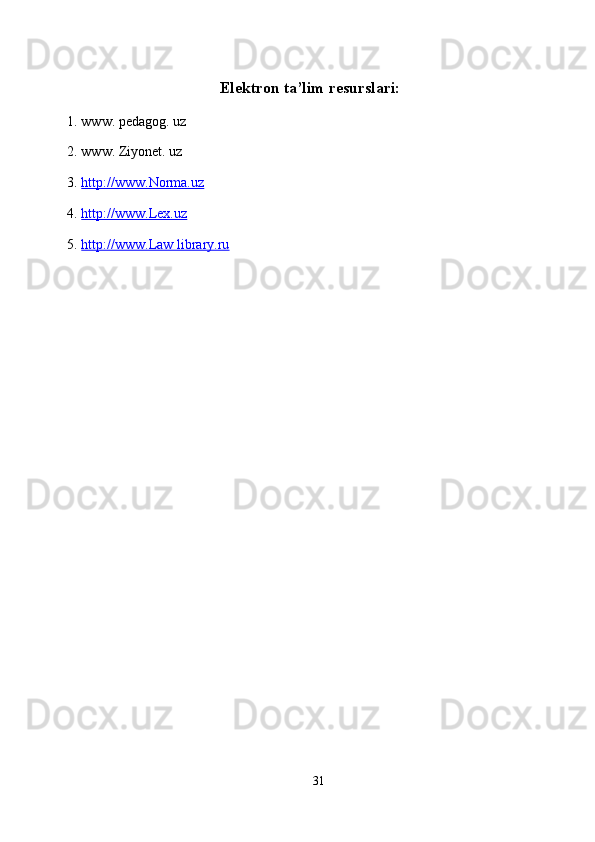 Elektron ta’lim resurslari: 
1. www. pedagog. uz 
2. www. Ziyonet. uz 
3. http://www.Norma.uz     
4. http://www.Lex.uz     
5. http://www.Law library.ru     
 
31  
  