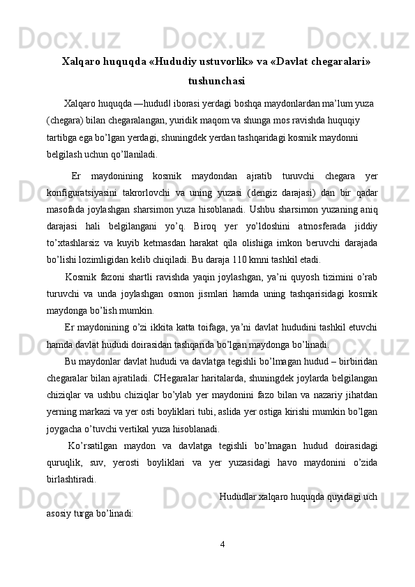 Xalqaro huquqda «Hududiy ustuvorlik» va «Davlat chegaralari»
tushunchasi
  Xalqaro huquqda ―hudud  iborasi yerdagi boshqa maydonlardan ma’lum yuza ‖
(chegara) bilan chegaralangan, yuridik maqom va shunga mos ravishda huquqiy 
tartibga ega bo’lgan yerdagi, shuningdek yerdan tashqaridagi kosmik maydonni 
belgilash uchun qo’llaniladi. 
  Er   maydonining   kosmik   maydondan   ajratib   turuvchi   chegara   yer
konfiguratsiyasini   takrorlovchi   va   uning   yuzasi   (dengiz   darajasi)   dan   bir   qadar
masofada joylashgan sharsimon yuza hisoblanadi. Ushbu sharsimon yuzaning aniq
darajasi   hali   belgilangani   yo’q.   Biroq   yer   yo’ldoshini   atmosferada   jiddiy
to’xtashlarsiz   va   kuyib   ketmasdan   harakat   qila   olishiga   imkon   beruvchi   darajada
bo’lishi lozimligidan kelib chiqiladi. Bu daraja 110 kmni tashkil etadi. 
  Kosmik   fazoni   shartli   ravishda   yaqin   joylashgan,   ya’ni   quyosh   tizimini   o’rab
turuvchi   va   unda   joylashgan   osmon   jismlari   hamda   uning   tashqarisidagi   kosmik
maydonga bo’lish mumkin. 
  Er maydonining o’zi ikkita katta toifaga, ya’ni davlat hududini tashkil etuvchi
hamda davlat hududi doirasidan tashqarida bo’lgan maydonga bo’linadi. 
 Bu maydonlar davlat hududi va davlatga tegishli bo’lmagan hudud – birbiridan
chegaralar bilan ajratiladi. CHegaralar haritalarda, shuningdek joylarda belgilangan
chiziqlar   va   ushbu   chiziqlar   bo’ylab   yer   maydonini   fazo   bilan   va   nazariy   jihatdan
yerning markazi va yer osti boyliklari tubi, aslida yer ostiga kirishi mumkin bo’lgan
joygacha o’tuvchi vertikal yuza hisoblanadi. 
  Ko’rsatilgan   maydon   va   davlatga   tegishli   bo’lmagan   hudud   doirasidagi
quruqlik,   suv,   yerosti   boyliklari   va   yer   yuzasidagi   havo   maydonini   o’zida
birlashtiradi. 
  Hududlar xalqaro huquqda quyidagi uch
asosiy turga bo’linadi: 
4  
  