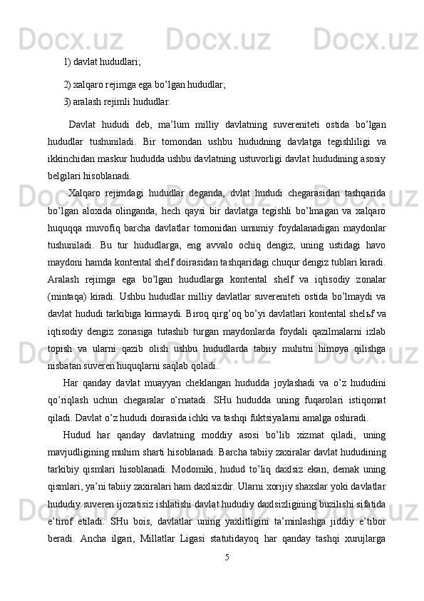 1) davlat hududlari; 
2) xalqaro rejimga ega bo’lgan hududlar; 
3) aralash rejimli hududlar. 
  Davlat   hududi   deb,   ma’lum   milliy   davlatning   suvereniteti   ostida   bo’lgan
hududlar   tushuniladi.   Bir   tomondan   ushbu   hududning   davlatga   tegishliligi   va
ikkinchidan maskur hududda ushbu davlatning ustuvorligi davlat hududining asosiy
belgilari hisoblanadi. 
  Xalqaro   rejimdagi   hududlar   deganda,   dvlat   hududi   chegarasidan   tashqarida
bo’lgan   aloxida   olinganda,   hech   qaysi   bir   davlatga   tegishli   bo’lmagan   va   xalqaro
huquqqa   muvofiq   barcha   davlatlar   tomonidan   umumiy   foydalanadigan   maydonlar
tushuniladi.   Bu   tur   hududlarga,   eng   avvalo   ochiq   dengiz,   uning   ustidagi   havo
maydoni hamda kontental shelf doirasidan tashqaridagi chuqur dengiz tublari kiradi.
Aralash   rejimga   ega   bo’lgan   hududlarga   kontental   shelf   va   iqtisodiy   zonalar
(mintaqa)   kiradi.   Ushbu   hududlar   milliy   davlatlar   suvereniteti   ostida   bo’lmaydi   va
davlat hududi tarkibiga kirmaydi. Biroq qirg’oq bo’yi davlatlari kontental shel ь f va
iqtisodiy   dengiz   zonasiga   tutashib   turgan   maydonlarda   foydali   qazilmalarni   izlab
topish   va   ularni   qazib   olish   ushbu   hududlarda   tabiiy   muhitni   himoya   qilishga
nisbatan suveren huquqlarni saqlab qoladi. 
Har   qanday   davlat   muayyan   cheklangan   hududda   joylashadi   va   o’z   hududini
qo’riqlash   uchun   chegaralar   o’rnatadi.   SHu   hududda   uning   fuqarolari   istiqomat
qiladi. Davlat o’z hududi doirasida ichki va tashqi fuktsiyalarni amalga oshiradi. 
Hudud   har   qanday   davlatning   moddiy   asosi   bo’lib   xizmat   qiladi,   uning
mavjudligining muhim sharti hisoblanadi. Barcha tabiiy zaxiralar davlat hududining
tarkibiy   qismlari   hisoblanadi.   Modomiki,   hudud   to’liq   daxlsiz   ekan,   demak   uning
qismlari, ya’ni tabiiy zaxiralari ham daxlsizdir. Ularni xorijiy shaxslar yoki davlatlar
hududiy suveren ijozatisiz ishlatishi davlat hududiy daxlsizligining buzilishi sifatida
e’tirof   etiladi.   SHu   bois,   davlatlar   uning   yaxlitligini   ta’minlashga   jiddiy   e’tibor
beradi.   Ancha   ilgari,   Millatlar   Ligasi   statutidayoq   har   qanday   tashqi   xurujlarga
5  
  