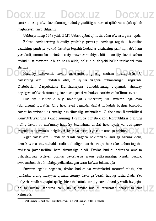 qarshi o’laroq, a’zo davlatlarning hududiy yaxlitligini hurmat qilish va saqlab qolish
majburiyati qayd etilgandi. 
Ushbu printsip 1945 yilda BMT Ustavi qabul qilinishi bilan o’z tasdig’ini topdi. 
Ba’zan   davlatlarning   hududiy   yaxlitligi   printsipi   davlatga   tegishili   hududlar
yaxlitiligi   printsipi   yoxud   davlatga   tegishli   hududlar   daxlsizligi   printsipi,   deb   ham
yuritiladi,   ammo   bu   o’rinda   asosiy   mazmun-mohiyat   bitta   -   xorijiy   davlat   uchun
hududini   tajovuzkorlik   bilan   bosib   olish,   qo’shib   olish   yoki   bo’lib   tashlashni   man
etishdir.  
Hududiy   ustuvorlik   davlat   suverenitetining   eng   muhim   xususiyatidir.   U
davlatning   o’z   hududidagi   oliy,   to’liq   va   yagona   hukmronligini   anglatadi.
O’zbekiston   Respublikasi   Konstitutsiyasi   3-moddasining   2-qismida   shunday
deyilgan: «O’zbekistonning davlat chegarasi va hududi daxlsiz va bo’linmasdir» 1
. 
Hududiy   ustuvorlik   oliy   hokimiyat   (imperium)   va   suveren   egalikdan
(dominium)   iboratdir.   Oliy   hokimiyat   deganda,   davlat   hududida   boshqa   biron-bir
davlat   hokimiyatining   amalga   oshirilmasligi   tushuniladi.   O’zbekiston   Respublikasi
Konstitutsiyasining   4-moddasining   1-qismida   «O’zbekiston   Respublikasi   o’zining
milliy-davlat   va   ma’muriy-hududiy   tuzilishini,   davlat   hokimiyati   va   boshqaruv
organlarining tizimini belgilaydi, ichki va tashqi siyosatini amalga oshiradi». 
Agar   davlat   o’z   hududi   doirasida   yagona   hokimiyatni   amalga   oshirar   ekan,
demak   u   ana   shu   hududda   sodir   bo’ladigan   barcha   voqea-hodisalar   uchun   tegishli
ravishda   javobgarlikni   ham   zimmasiga   oladi.   Davlat   hududi   doirasida   amalga
oshiriladigan   faoliyat   boshqa   davlatlarga   ziyon   yetkazmasligi   kerak.   Bunda,
avvalambor, atrof muhitga yetkaziladigan zarar ko’zda tutilmoqda. 
Suveren   egalik   deganda,   davlat   hududi   va   zaxiralarini   tasarruf   qilish,   shu
jumladan   uning   muayyan   qismini   xorijiy   davlatga   berish   huquqi   tushuniladi.   Yer
bo’yicha mulk huquqini qo’lga kiritish, hattoki xorijiy davlat bunday mulk huquqini
qo’lga   kiritgan   taqdirda   ham,   uning   davlat   hududi   tarkibidan   chiqishiga   olib
kelmaydi. 
1  O‘zbekiston Respublikasi Konstitutsiyasi.- T.: O‘zbekiston.  2012, 3-modda 
6  
  