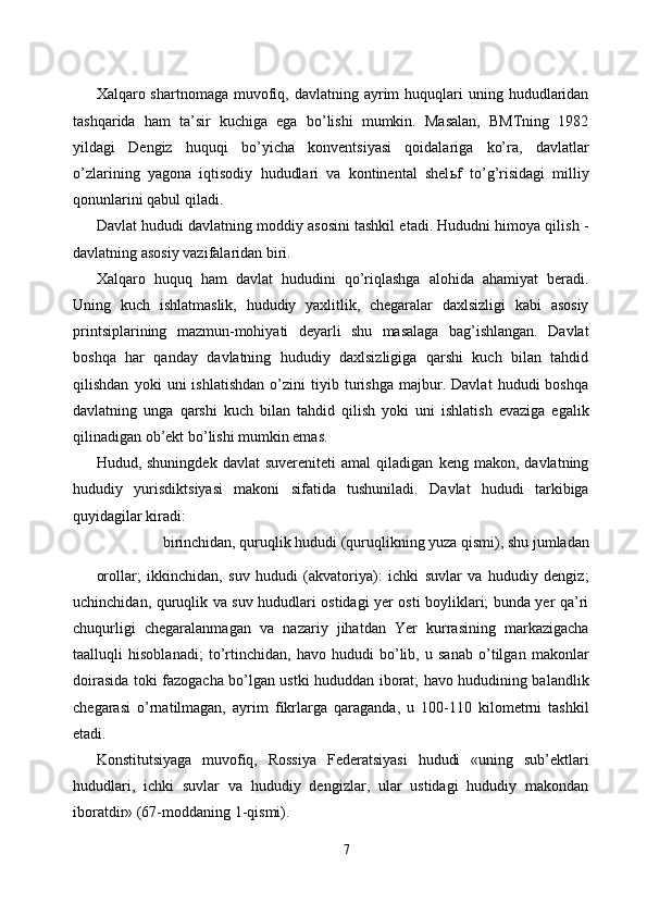 Xalqaro shartnomaga  muvofiq, davlatning  ayrim   huquqlari   uning hududlaridan
tashqarida   ham   ta’sir   kuchiga   ega   bo’lishi   mumkin.   Masalan,   BMTning   1982
yildagi   Dengiz   huquqi   bo’yicha   konventsiyasi   qoidalariga   ko’ra,   davlatlar
o’zlarining   yagona   iqtisodiy   hududlari   va   kontinental   shel ь f   to’g’risidagi   milliy
qonunlarini qabul qiladi. 
Davlat hududi davlatning moddiy asosini tashkil etadi. Hududni himoya qilish -
davlatning asosiy vazifalaridan biri. 
Xalqaro   huquq   ham   davlat   hududini   qo’riqlashga   alohida   ahamiyat   beradi.
Uning   kuch   ishlatmaslik,   hududiy   yaxlitlik,   chegaralar   daxlsizligi   kabi   asosiy
printsiplarining   mazmun-mohiyati   deyarli   shu   masalaga   bag’ishlangan.   Davlat
boshqa   har   qanday   davlatning   hududiy   daxlsizligiga   qarshi   kuch   bilan   tahdid
qilishdan   yoki   uni   ishlatishdan   o’zini   tiyib   turishga   majbur.   Davlat   hududi   boshqa
davlatning   unga   qarshi   kuch   bilan   tahdid   qilish   yoki   uni   ishlatish   evaziga   egalik
qilinadigan ob’ekt bo’lishi mumkin emas. 
Hudud,  shuningdek   davlat   suvereniteti   amal   qiladigan   keng   makon,  davlatning
hududiy   yurisdiktsiyasi   makoni   sifatida   tushuniladi.   Davlat   hududi   tarkibiga
quyidagilar kiradi: 
birinchidan, quruqlik hududi (quruqlikning yuza qismi), shu jumladan 
orollar;   ikkinchidan,   suv   hududi   (akvatoriya):   ichki   suvlar   va   hududiy   dengiz;
uchinchidan, quruqlik va suv hududlari ostidagi yer osti boyliklari; bunda yer qa’ri
chuqurligi   chegaralanmagan   va   nazariy   jihatdan   Yer   kurrasining   markazigacha
taalluqli   hisoblanadi;   to’rtinchidan,   havo   hududi   bo’lib,   u   sanab   o’tilgan   makonlar
doirasida toki fazogacha bo’lgan ustki hududdan iborat; havo hududining balandlik
chegarasi   o’rnatilmagan,   ayrim   fikrlarga   qaraganda,   u   100-110   kilometrni   tashkil
etadi. 
Konstitutsiyaga   muvofiq,   Rossiya   Federatsiyasi   hududi   «uning   sub’ektlari
hududlari,   ichki   suvlar   va   hududiy   dengizlar,   ular   ustidagi   hududiy   makondan
iboratdir» (67-moddaning 1-qismi). 
7  
  