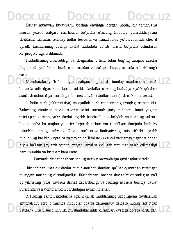 Davlat   muayyan   huquqlarni   boshqa   davlatga   bergan   holda,   bir   tomonlama
asosda   yoxud   xalqaro   shartnoma   bo’yicha   o’zining   hududiy   yurisdiktsiyasini
cheklashi   mumkin.   Bunday   hollar   bevosita   va   tranzit   havo   yo’llari   hamda   chet   el
qurolli   kuchlarining   boshqa   davlat   hududida   bo’lib   turishi   bo’yicha   bitimlarda
ko’proq ko’zga tashlanadi. 
Hududlarning   mansubligi   va   chegaralar   o’tishi   bilan   bog’liq   xalqaro   nizolar
faqat   tinch   yo’l   bilan,   kuch   ishlatmasdan   va   xalqaro   huquq   asosida   hal   etilmog’i
zarur. 
Muzokaralar   yo’li   bilan   yoki   xalqaro   organlarda   bunday   nizolarni   hal   etish
borasida   orttirilgan   katta   tajriba   odatda   davlatlar   o’zining   hududga   egalik   qilishini
asoslash uchun ilgari suradigan bir necha dalil-isbotlarni aniqlash imkonini beradi. 
1. Istilo   etish   (okkupatsiya)   va   egallab   olish   muddatining   uzoqligi   samaralidir.
Bularning   zamirida   davlat   suverenitetini   samarali   joriy   etishdan   iborat   yagona
printsip   mujassam,   ya’ni   davlat   tegishli   barcha   hudud   bo’ylab   va   o’zining   xalqaro
huquq   bo’yicha   majburiyatlarini   bajarish   uchun   zarur   bo’lgan   darajada   hududiy
ustunlikni   amalga   oshiradi.   Davlat   boshqaruv   faoliyatining   joriy   etilishi   tegishli
hududning har bir nuqtasida namoyon bo’lishi uchun aholi yashamaydigan va borish
qiyin   bo’lgan   joylarda   yurisdiktsiyani   amalda   qo’llash   umuman   talab   etilmasligi
ham mumkin va bu shart ham emas. 
Samarali davlat boshqaruvining rasmiy mezonlariga quyidgalar kiradi: 
  birinchidan, mazkur davlat huquq-tartibot idoralari qo’llab-quvvatlab turadigan
muayyan   tartibning   o’rnatilganligi;   ikkinchidan,   boshqa   davlat   hukmronligiga   yo’l
qo’yilmasligi   yoki   suveren   davlat   xabardorligi   va   roziligi   asosida   boshqa   davlat
yurisdiktsiyasi uchun imkon beriladigan ayrim holatlar. 
2. Hozirgi   zamon   nizolarida   egalik   qilish   muddatining   uzoqligidan   foydalanish
shubhalidir,   zero   o’tmishda   hududlar   odatda   zamonaviy   xalqaro   huquq   rad   etgan
usullar - urush, bosqinchilik, mustamlakachilik kurashlari evaziga qo’lga kiritilgan.
8  
  