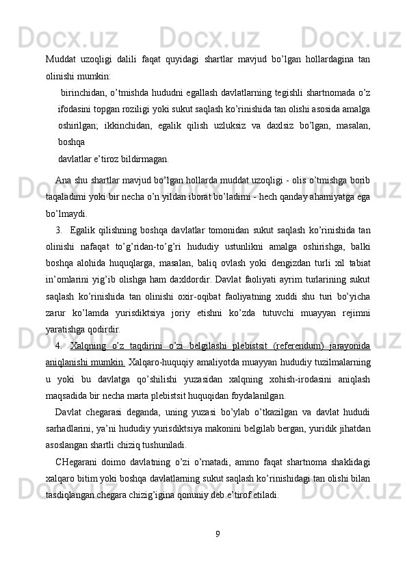 Muddat   uzoqligi   dalili   faqat   quyidagi   shartlar   mavjud   bo’lgan   hollardagina   tan
olinishi mumkin: 
  birinchidan, o’tmishda hududni egallash davlatlarning tegishli shartnomada o’z
ifodasini topgan roziligi yoki sukut saqlash ko’rinishida tan olishi asosida amalga
oshirilgan;   ikkinchidan,   egalik   qilish   uzluksiz   va   daxlsiz   bo’lgan,   masalan,
boshqa
davlatlar e’tiroz bildirmagan. 
Ana shu shartlar mavjud bo’lgan hollarda muddat uzoqligi - olis o’tmishga borib
taqaladimi yoki bir necha o’n yildan iborat bo’ladimi - hech qanday ahamiyatga ega
bo’lmaydi. 
3. Egalik   qilishning   boshqa   davlatlar   tomonidan   sukut   saqlash   ko’rinishida   tan
olinishi   nafaqat   to’g’ridan-to’g’ri   hududiy   ustunlikni   amalga   oshirishga,   balki
boshqa   alohida   huquqlarga,   masalan,   baliq   ovlash   yoki   dengizdan   turli   xil   tabiat
in’omlarini   yig’ib   olishga   ham   daxldordir.   Davlat   faoliyati   ayrim   turlarining   sukut
saqlash   ko’rinishida   tan   olinishi   oxir-oqibat   faoliyatning   xuddi   shu   turi   bo’yicha
zarur   ko’lamda   yurisdiktsiya   joriy   etishni   ko’zda   tutuvchi   muayyan   rejimni
yaratishga qodirdir. 
4. Xalqning   o’z   taqdirini   o’zi   belgilashi   plebistsit   (referendum)   jarayonida   
aniqlanishi mumkin.   Xalqaro-huquqiy amaliyotda muayyan hududiy tuzilmalarning
u   yoki   bu   davlatga   qo’shilishi   yuzasidan   xalqning   xohish-irodasini   aniqlash
maqsadida bir necha marta plebistsit huquqidan foydalanilgan. 
Davlat   chegarasi   deganda,   uning   yuzasi   bo’ylab   o’tkazilgan   va   davlat   hududi
sarhadlarini, ya’ni hududiy yurisdiktsiya makonini belgilab bergan, yuridik jihatdan
asoslangan shartli chiziq tushuniladi. 
CHegarani   doimo   davlatning   o’zi   o’rnatadi,   ammo   faqat   shartnoma   shaklidagi
xalqaro bitim yoki boshqa davlatlarning sukut saqlash ko’rinishidagi tan olishi bilan
tasdiqlangan chegara chizig’igina qonuniy deb e’tirof etiladi. 
9  
  