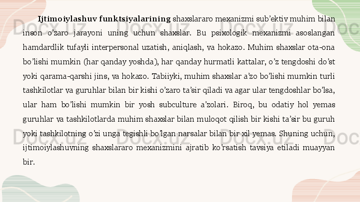 Ijtimoiylashuv funktsiyalarining  shaxslararo mexanizmi sub’ektiv muhim bilan 
inson  o’zaro  jarayoni  uning  uchun  shaxslar.  Bu  psixologik  mexanizmi  asoslangan 
hamdardlik  tufayli  interpersonal  uzatish,  aniqlash,  va  hokazo.  Muhim  shaxslar  ota-ona 
bo’lishi  mumkin  (har  qanday  yoshda),  har  qanday  hurmatli  kattalar,  o’z  tengdoshi  do’st 
yoki  qarama-qarshi  jins,  va  hokazo.  Tabiiyki,  muhim  shaxslar  a’zo  bo’lishi  mumkin  turli 
tashkilotlar va guruhlar bilan bir kishi o’zaro ta’sir qiladi va agar ular tengdoshlar bo’lsa, 
ular  ham  bo’lishi  mumkin  bir  yosh  subculture  a’zolari.  Biroq,  bu  odatiy  hol  yemas 
guruhlar  va  tashkilotlarda  muhim  shaxslar  bilan  muloqot  qilish  bir  kishi  ta’sir  bu  guruh 
yoki tashkilotning o’zi unga tegishli bo’lgan narsalar bilan bir xil yemas. Shuning uchun, 
ijtimoiylashuvning  shaxslararo  mexanizmini  ajratib  ko’rsatish  tavsiya  etiladi  muayyan 
bir.  