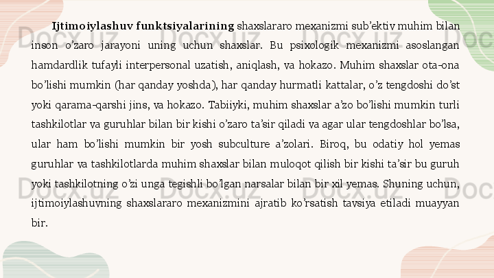 Ijtimoiylashuv funktsiyalarining  shaxslararo mexanizmi sub’ektiv muhim bilan 
inson  o’zaro  jarayoni  uning  uchun  shaxslar.  Bu  psixologik  mexanizmi  asoslangan 
hamdardlik  tufayli  interpersonal  uzatish,  aniqlash,  va  hokazo.  Muhim  shaxslar  ota-ona 
bo’lishi  mumkin  (har  qanday  yoshda),  har  qanday  hurmatli  kattalar,  o’z  tengdoshi  do’st 
yoki  qarama-qarshi  jins,  va  hokazo.  Tabiiyki,  muhim  shaxslar  a’zo  bo’lishi  mumkin  turli 
tashkilotlar va guruhlar bilan bir kishi o’zaro ta’sir qiladi va agar ular tengdoshlar bo’lsa, 
ular  ham  bo’lishi  mumkin  bir  yosh  subculture  a’zolari.  Biroq,  bu  odatiy  hol  yemas 
guruhlar  va  tashkilotlarda  muhim  shaxslar  bilan  muloqot  qilish  bir  kishi  ta’sir  bu  guruh 
yoki tashkilotning o’zi unga tegishli bo’lgan narsalar bilan bir xil yemas. Shuning uchun, 
ijtimoiylashuvning  shaxslararo  mexanizmini  ajratib  ko’rsatish  tavsiya  etiladi  muayyan 
bir.