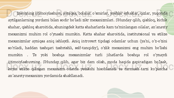 Insonning  ijtimoiylashuvi,  ayniqsa,  bolalar,  o’smirlar,  yoshlar  erkaklar,  qizlar,  yuqorida 
aytilganlarning yordami  bilan sodir bo’ladi zikr mexanizmlari.  SHunday qilib,  qishloq, kichik 
shahar, qishloq sharoitida, shuningdek katta shaharlarda kam ta’minlangan oilalar, an’anaviy 
mexanizmi  muhim  rol  o’ynashi  mumkin.  Katta  shahar  sharoitida,  institutsional  va  stilize 
mexanizmlar  ayniqsa  aniq  ishlaydi.  Aniq  introvert  tipdagi  odamlar  uchun  (ya’ni,  o’z-o’zini 
so’riladi,  haddan  tashqari  tashvishli,  self-tanqidiy),  o’zlik  mexanizmi  eng  muhim  bo’lishi 
mumkin  .  Te  yoki  boshqa  mexanizmlar  turli  jihatlarda  boshqa  rol  o’ynaydi 
ijtimoiylashuvning.  SHunday  qilib,  agar  biz  dam  olish,  moda  haqida  gapiradigan  bo’lsak, 
keyin  stilize  qilingan  mexanizm  odatda  yetakchi  hisoblanadi  va  turmush  tarzi  ko’pincha 
an’anaviy mexanizm yordamida shakllanadi.  