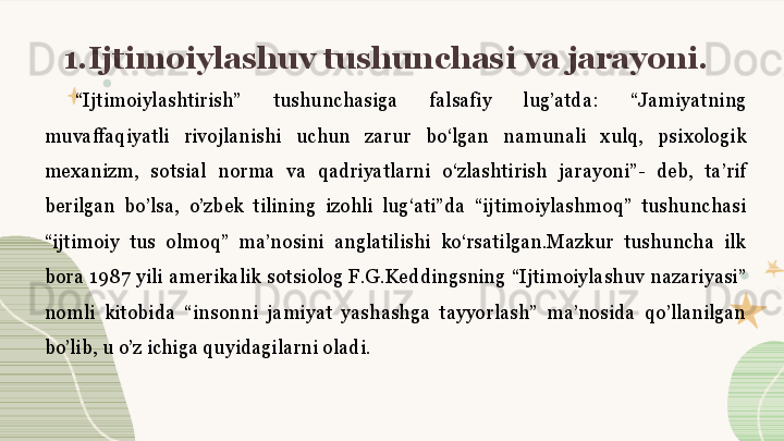 1.Ijtimoiylashuv tushunchasi va jarayoni. 
“ Ijtimoiylashtirish”  tushunchasiga  falsafiy  lug’atda:  “Jamiyatning 
muvaffaqiyatli  rivojlanishi  uchun  zarur  bo‘lgan  namunali  xulq,  psixologik 
mexanizm,  sotsial  norma  va  qadriyatlarni  o‘zlashtirish  jarayoni”-  deb,  ta’rif 
berilgan  bo’lsa,  o’zbek  tilining  izohli  lug‘ati”da  “ijtimoiylashmoq”  tushunchasi 
“ijtimoiy  tus  olmoq”  ma’nosini  anglatilishi  ko‘rsatilgan.Mazkur  tushuncha  ilk 
bora  1987  yili  amerikalik  sotsiolog F.G.Keddingsning  “Ijtimoiylashuv nazariyasi” 
nomli  kitobida  “insonni  jamiyat  yashashga  tayyorlash”  ma’nosida  qo’llanilgan 
bo’lib, u o’z ichiga quyidagilarni oladi.
  