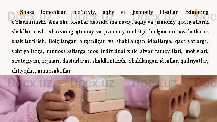 Shaxs  tomonidan  ma’naviy,  aqliy  va  jismoniy  ideallar  tizimining 
o’zlashtirilishi.  Ana  shu  ideallar  asosida  ma’naviy,  aqliy  va  jismoniy  qadriyatlarni 
shakllantirish.  Shaxsning  ijtimoiy  va  jismoniy  muhitga  bo’lgan  munosabatlarini 
shakllantirish.  Belgilangan  o’rganilgan  va  shakllangan  ideallarga,  qadriyatlarga, 
yehtiyojlarga,  munosabatlarga  mos  individual  xulq-atvor  tamoyillari,  motivlari, 
strategiyasi,  rejalari,  dasturlarini  shakllantirish.  Shakllangan  ideallar,  qadriyatlar, 
ehtiyojlar, munosabatlar.  