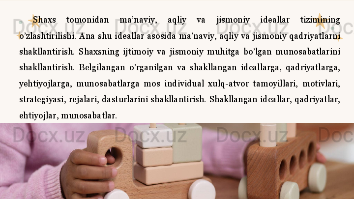 Shaxs  tomonidan  ma’naviy,  aqliy  va  jismoniy  ideallar  tizimining 
o’zlashtirilishi.  Ana  shu  ideallar  asosida  ma’naviy,  aqliy  va  jismoniy  qadriyatlarni 
shakllantirish.  Shaxsning  ijtimoiy  va  jismoniy  muhitga  bo’lgan  munosabatlarini 
shakllantirish.  Belgilangan  o’rganilgan  va  shakllangan  ideallarga,  qadriyatlarga, 
yehtiyojlarga,  munosabatlarga  mos  individual  xulq-atvor  tamoyillari,  motivlari, 
strategiyasi,  rejalari,  dasturlarini  shakllantirish.  Shakllangan  ideallar,  qadriyatlar, 
ehtiyojlar, munosabatlar.