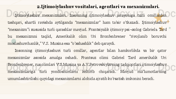 2.Ijtimoiylashuv vositalari, agentlari va mexanizmlari. 
Ijtimoiylashuv  mexanizmlari.  Insonning  ijtimoiylashuv  jarayoniga  turli  omillardan 
tashqari,  shartli  ravishda  aytilganda  “mexanizmlar”  ham  ta’sir  o’tkazadi.  Ijtimoiylashuv 
“mexanizm”i  xususida  turli  qarashlar  mavjud.  Frantsiyalik  ijtimoiy psi¬xolog  Gabriel ь  Tard 
bu  mexanizmni  taqlid,  Amerikalik  olim  Uri  Bronfenbrener  “rivojlanib  boruvchi 
moslashuvchanlik,” V.S. Muxina esa “o’xshashlik” deb qaraydi. 
Insonning  ijtimoiylashuvi  turli  omillar,  agentlar  bilan  hamkorlikda  va  bir  qator 
mexanizmlar  asosida  amalga  oshadi.  Frantsuz  olimi  Gabriel  Tard  amerikalik  Uri 
Bronfenbrener, rus olimlari V.S.Muxina va A.V.Petrovskiylarning tadqiqotlari ijtimoiylashuv 
mexanizmlariga  turli  yondoshuvlarni  keltirib  chiqaradi.  Mavjud  ma’lumotlarning 
umumlashtirilishi quyidagi mexanizmlarni alohida ajratib ko’rsatish imkonini beradi. 