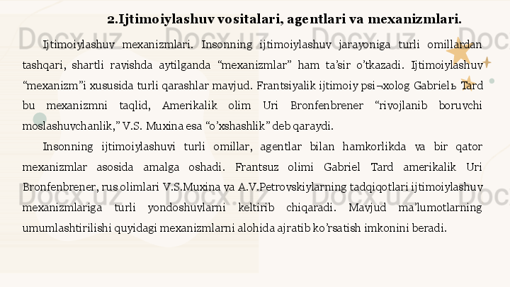 2.Ijtimoiylashuv vositalari, agentlari va mexanizmlari. 
Ijtimoiylashuv  mexanizmlari.  Insonning  ijtimoiylashuv  jarayoniga  turli  omillardan 
tashqari,  shartli  ravishda  aytilganda  “mexanizmlar”  ham  ta’sir  o’tkazadi.  Ijtimoiylashuv 
“mexanizm”i  xususida  turli  qarashlar  mavjud.  Frantsiyalik  ijtimoiy psi¬xolog  Gabriel ь  Tard 
bu  mexanizmni  taqlid,  Amerikalik  olim  Uri  Bronfenbrener  “rivojlanib  boruvchi 
moslashuvchanlik,” V.S. Muxina esa “o’xshashlik” deb qaraydi. 
Insonning  ijtimoiylashuvi  turli  omillar,  agentlar  bilan  hamkorlikda  va  bir  qator 
mexanizmlar  asosida  amalga  oshadi.  Frantsuz  olimi  Gabriel  Tard  amerikalik  Uri 
Bronfenbrener, rus olimlari V.S.Muxina va A.V.Petrovskiylarning tadqiqotlari ijtimoiylashuv 
mexanizmlariga  turli  yondoshuvlarni  keltirib  chiqaradi.  Mavjud  ma’lumotlarning 
umumlashtirilishi quyidagi mexanizmlarni alohida ajratib ko’rsatish imkonini beradi.