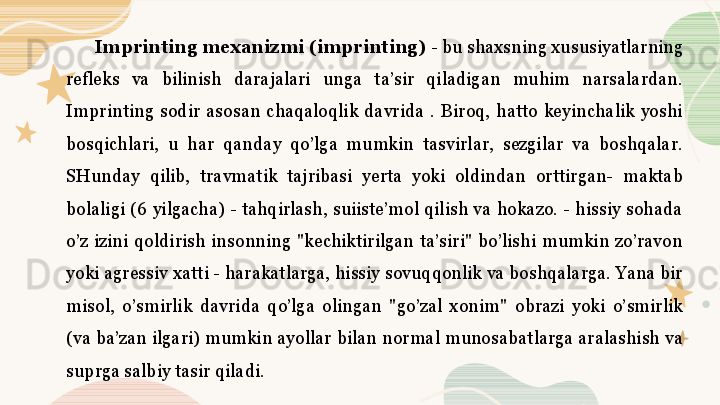 Imprinting mexanizmi (imprinting)  - bu shaxsning xususiyatlarning 
refleks  va  bilinish  darajalari  unga  ta’sir  qiladigan  muhim  narsalardan. 
Imprinting  sodir  asosan  chaqaloqlik  davrida  .  Biroq,  hatto  keyinchalik  yoshi 
bosqichlari,  u  har  qanday  qo’lga  mumkin  tasvirlar,  sezgilar  va  boshqalar. 
SHunday  qilib,  travmatik  tajribasi  yerta  yoki  oldindan  orttirgan-  maktab 
bolaligi  (6  yilgacha)  -  tahqirlash,  suiiste’mol  qilish  va  hokazo.  -  hissiy  sohada 
o’z  izini  qoldirish  insonning  "kechiktirilgan  ta’siri"  bo’lishi  mumkin  zo’ravon 
yoki agressiv xatti - harakatlarga, hissiy sovuqqonlik va boshqalarga. Yana bir 
misol,  o’smirlik  davrida  qo’lga  olingan  "go’zal  xonim"  obrazi  yoki  o’smirlik 
(va ba’zan ilgari) mumkin ayollar bilan normal munosabatlarga aralashish va 
suprga salbiy tasir qiladi. 