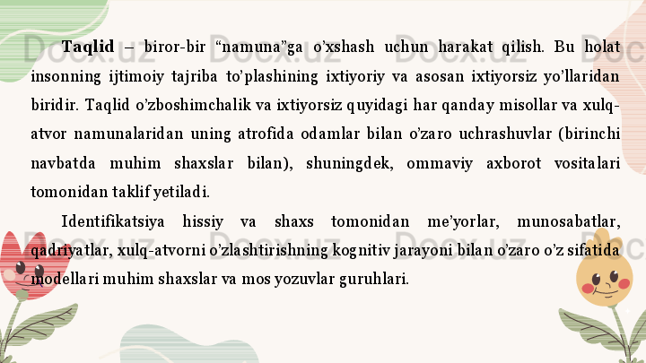 Taqlid   –  biror-bir  “namuna”ga  o’xshash  uchun  harakat  qilish.  Bu  holat 
insonning  ijtimoiy  tajriba  to’plashining  ixtiyoriy  va  asosan  ixtiyorsiz  yo’llaridan 
biridir.  Taqlid  o’zboshimchalik  va  ixtiyorsiz  quyidagi  har  qanday  misollar  va  xulq-
atvor  namunalaridan  uning  atrofida  odamlar  bilan  o’zaro  uchrashuvlar  (birinchi 
navbatda  muhim  shaxslar  bilan),  shuningdek,  ommaviy  axborot  vositalari 
tomonidan taklif yetiladi. 
Identifikatsiya  hissiy  va  shaxs  tomonidan  me’yorlar,  munosabatlar, 
qadriyatlar, xulq-atvorni o’zlashtirishning kognitiv jarayoni bilan o’zaro o’z sifatida 
modellari muhim shaxslar va mos yozuvlar guruhlari.  