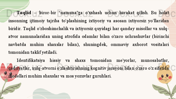 Taqlid   –  biror-bir  “namuna”ga  o’xshash  uchun  harakat  qilish.  Bu  holat 
insonning  ijtimoiy  tajriba  to’plashining  ixtiyoriy  va  asosan  ixtiyorsiz  yo’llaridan 
biridir.  Taqlid  o’zboshimchalik  va  ixtiyorsiz  quyidagi  har  qanday  misollar  va  xulq-
atvor  namunalaridan  uning  atrofida  odamlar  bilan  o’zaro  uchrashuvlar  (birinchi 
navbatda  muhim  shaxslar  bilan),  shuningdek,  ommaviy  axborot  vositalari 
tomonidan taklif yetiladi. 
Identifikatsiya  hissiy  va  shaxs  tomonidan  me’yorlar,  munosabatlar, 
qadriyatlar, xulq-atvorni o’zlashtirishning kognitiv jarayoni bilan o’zaro o’z sifatida 
modellari muhim shaxslar va mos yozuvlar guruhlari.