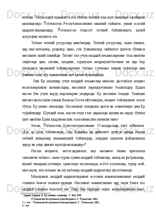 ётибди. 7
 Иқтисодий аҳамиятга эга бўлган табиий хом ашё уюмлари «фойдали
қазилмалар»   Ўзбекистон   Республикасининг   миллий   бойлиги,   унинг   асосий
қадриятларидандир.   Ўзбекистон   беҳисоб   табиий   бойликларга,   қулай
жуғрофик мухитга эга. 
Табиат   табиий   ресурслар   манбаидир.   Табиий   ресурслар,   яъни   ёнилғи,
ҳар  хил  металлар,   рудалар,  ҳаво,  сув,   ўсимликлар,  хайвонот  дунёси   бўлмаса
инсоният яшай олмайди. Табиат биз учун моддий неъматларнинг бош манбаи
сифатида   ҳам,   coғлик,   шодлик,   турмушга   меҳрмухаббатнинг   ва   ҳар   бир
кишидаги   маънавий   бойликларнинг   битмас   туганмас   омили   сифатида   ҳам
ўзининг ғоят зўр аҳамиятини ҳеч қачон йуқотмайди. 
  Она   Ер   кишилар   учун   моддий   неъматлар   манбаи,   дастлабки   меҳнат
воситаларининг   хазинасидир,   инсоният   тараққиётининг   бешигидир.   Ердан
инсон   ўзи   учун   зарур   нарсаларни   ундиради.   Ер   инсонни   боқади.   Таниқли
инглиз иқтисодчи олими Вильзм Петти айтганидеқ, меҳнат бойликнинг отаси
бўлса, Ер унинг онасидир. Инсоннинг кундалик ҳаёти ва севинчлари ҳам Ер
туфайлидир. Шундай экан, инсон учун ғоят даражада мухим ва зарур бўлган
ҳаёт манбаи Ерни қадрламаслик эъзозламаслик мумкин эмас! 
Зотан,   Ўзбекистан   Конституциясининг   55-моддасида   ёзиб   қўйилган:
«Ер,   ер   ости   бойликлари,   сув,   ўсимлик   ва   ҳайвонот   дунёси   ҳамда   бошқа
табиий   захиралар   умуммиллий   бойликдир,   улардан   оқилона   фойдаланиш
зарур ва улар давлат мухофазасидадир» 8
. 
Инсон   меҳнати,   хатти-ҳаракати,   ақл   заковати   билан   яратилган
«иккинчи табиат», яъни турли туман моддий бойликлар, завод ва фабрикалар,
ишлаб чиқариш кучлари, транспорт воситалари, асбоб-ускуналар, турар жой,
мол-мулк, ноз-неъмат ва шу қабилар моддий қадриятлар ҳисобланади. 
Маълумки,   моддий   қадриятларнинг   асосини   жамиятимизнинг   моддий
техника   базаси   ташкил   қилади.   Инсоният   жамиятининг   ҳар   бири   ўзига   хос
моддий   техника   базасига   эга.   Улар   бир-биридан   сифат   жиҳатидангина   эмас,
7  Қаранг:Ҳамроев И. Кўз илғамас хазиналар. -Т.:Фан,1990. 
8  Ўзбекистон Республикаси Конституцияси.-Т.:Ўзбекистон, 2003, 
11 – бет.  11 
Ўзбекистон Республикаси Конститутцияси.-Т.: Ўзбекистон, 2003, 
9 – бет