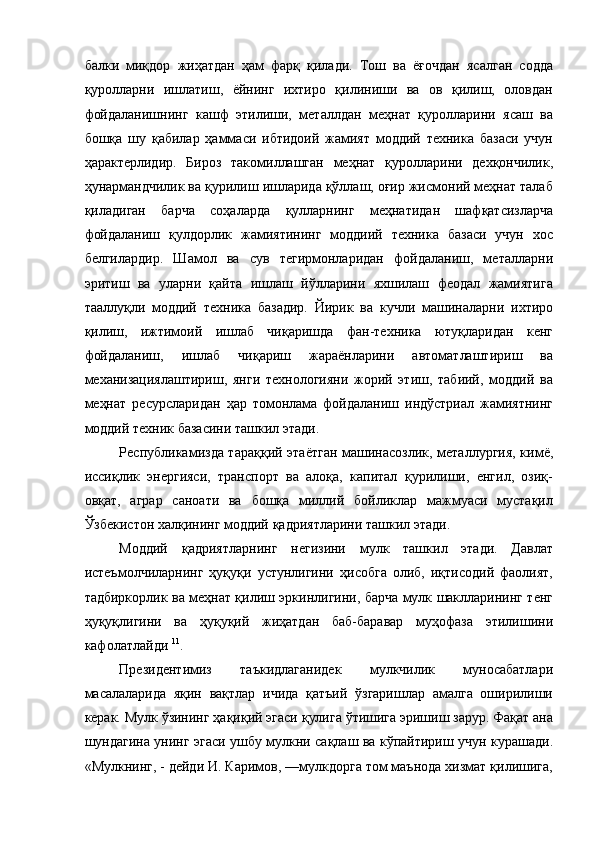 балки   миқдор   жиҳатдан   ҳам   фарқ   қилади.   Тош   ва   ёғочдан   ясалган   содда
қуролларни   ишлатиш,   ёйнинг   ихтиро   қилиниши   ва   ов   қилиш,   оловдан
фойдаланишнинг   кашф   этилиши,   металлдан   меҳнат   қуролларини   ясаш   ва
бошқа   шу   қабилар   ҳаммаси   ибтидоий   жамият   моддий   техника   базаси   учун
ҳарактерлидир.   Бироз   такомиллашган   меҳнат   қуролларини   дехқончилик,
ҳунармандчилик ва қурилиш ишларида қўллаш, оғир жисмоний меҳнат талаб
қиладиган   барча   соҳаларда   қулларнинг   меҳнатидан   шафқатсизларча
фойдаланиш   қулдорлик   жамиятининг   моддиий   техника   базаси   учун   хос
белгилардир.   Шамол   ва   сув   тегирмонларидан   фойдаланиш,   металларни
эритиш   ва   уларни   қайта   ишлаш   йўлларини   яхшилаш   феодал   жамиятига
тааллуқли   моддий   техника   базадир.   Йирик   ва   кучли   машиналарни   ихтиро
қилиш,   ижтимоий   ишлаб   чиқаришда   фан-техника   ютуқларидан   кенг
фойдаланиш,   ишлаб   чиқариш   жараёнларини   автоматлаштириш   ва
механизациялаштириш,   янги   технологияни   жорий   этиш,   табиий,   моддий   ва
меҳнат   ресурсларидан   ҳар   томонлама   фойдаланиш   индўстриал   жамиятнинг
моддий техник базасини ташкил этади. 
Республикамизда тараққий этаётган машинасозлик, металлургия, кимё,
иссиқлик   энергияси,   транспорт   ва   алоқа,   капитал   қурилиши,   енгил,   озиқ-
овқат,   аграр   саноати   ва   бошқа   миллий   бойликлар   мажмуаси   мустақил
Ўзбекистон халқининг моддий қадриятларини ташкил этади. 
Моддий   қадриятларнинг   негизини   мулк   ташкил   этади.   Давлат
истеъмолчиларнинг   ҳyқуқи   устунлигини   ҳисобга   олиб,   иқтисодий   фаолият,
тадбиркорлик ва меҳнат қилиш эркинлигини, барча мулк шаклларининг тенг
ҳуқуқлигини   ва   ҳуқуқий   жиҳатдан   баб-баравар   муҳофаза   этилишини
кафолатлайди  11
. 
Президентимиз   таъкидлаганидек   мулкчилик   муносабатлари
масалаларида   яқин   вақтлар   ичида   қатъий   ўзгаришлар   амалга   оширилиши
керак. Мулк ўзининг ҳақиқий эгаси қулига ўтишига эришиш зарур. Фақат ана
шундагина унинг эгаси ушбу мулкни сақлаш ва кўпайтириш учун курашади.
«Мулкнинг, - дейди И. Каримов, —мулкдорга том маънода хизмат қилишига,