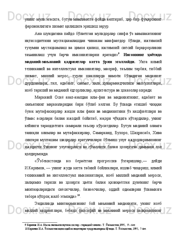 унинг  мулк  эгасига,   бутун   мамлакатга   фойда   келтириб,   ҳар   бир  фуқаронинг
фаровонлигига хизмат қилишига эришиш зарур. 
Ана   шундагина   пайдо   бўлаётган   мулкдорлар   синфи   ўз   мамлакатининг
иқтисодиётини   мустаҳкамлашдан   чинакам   манфаатдор   бўлади,   ижтимоий
тузумни   мустаҳкамлаш   ва   ҳимоя   қилиш,   ижтимоий   сиёсий   барқарорликни
таъминлаш   учун   барча   имкониятларни   яратади» 9
.   Инсоннинг   ҳаётида
маданий-маънавий   қадриятлар   катта   ўрин   эгаллайди.   Унга   илмий
техникавий   ва   интеллектуал   имкониятлар,   маориф,   таълим   тарбия,   тиббий
хизмат,   миллий   мерос,   турли   шаклларда   намоён   бўладиган   маданият
дурдоналари,   тил,   адабиёт,   санъат,   халқ   ҳунармандчилиги   махсулотлари,
ноёб тарихий ва маданий ёдгорликлар, архитектура ва ҳоказолар киради. 
Марказий   Осиё   азал-азалдан   илм-фан   ва   маданиятнинг,   адабиёт   ва
санъатнинг   марказларидан   бири   бўлиб   келган.   Бу   ўлкада   етишиб   чиққан
буюк   мутафаккирлар   жаҳон   илм   фани   ва   маданиятини   ўз   кашфиётлари   ва
ўлмас   асарлари   билан   ижодий   бойитиб,   юқори   чўққига   кўтардилар,   унинг
кейинги   тараққиётига   самарали   таъсир   кўрсатдилар.   Бутун   маданий   оламга
таниқли   олимлар   ва   мутафаккирлар,   Самарканд,   Бухоро,   Шаҳрисабз,   Хива
сингари   мухташам   шаҳарлар   яратувчилари   бўлмиш   улуғ   аждодларимизнинг
ижодиёти   ўзининг   улуғворлиги   ва   гўзаллиги   билан   ҳозиргача   ҳаммани   лол
қолдирмоқда. 
«Ўзбекистонда   юз   бераётган   прогрессив   ўзгаришлар,—   дейди
И.Каримов, — унинг жуда катта табиий бойликлари, ишлаб чиқариш, илмий
техникавий   ва   интеллектуал   имкониятлари,   ноёб   миллий   маданий   мероси,
халқимиз   тарихи   ва   ҳозирги   ҳаёти   билан   қизиқаётган   дунёнинг   барча
минтақаларидаги   сиёсатчилар,   бизнесчилар,   оддий   одамларни   ўлкамизга
табора кўпроқ жалб этмоқда»  10
. 
Эндиликда   минтақамизнинг   бой   маънавий   маданияти,   унинг   ноёб
миллий   қадриятлари,   бебаҳо   фалсафий   ва   маънавий   мероси   халқимизнинг
9  Каримов И.А. Юксак малакали мутахассислар – тараққиеNт омили.- Т.:Ўзбекистон,1995,   9 – бет. 
10  Каримов И.А. Ўзбекистон иқтисодий ислоҳотларни чуқурлаштириш йўлида.-Т.:Ўзбекистон, 1995,  7-бет.  