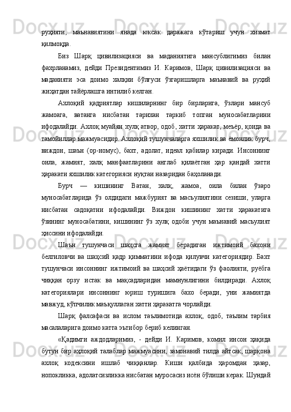 руҳияти,   маънавиятини   янада   юксак   даражага   кўтариш   учун   хизмат
қилмоқда. 
Биз   Шарқ   цивилизацияси   ва   маданиятига   мансублигимиз   билан
фахрланамиз,   дейди   Президентимиз   И.   Каримов,   Шарқ   цивилизацияси   ва
маданияти   эса   доимо   халқни   бўлғуси   ўзгаришларга   маънавий   ва   руҳий
жиҳатдан тайёрлашга интилиб келган. 
Ахлоқий   қадриятлар   кишиларнинг   бир   бирларига,   ўзлари   мансуб
жамоага,   ватанга   нисбатан   тарихан   таркиб   топган   муносабатларини
ифодалайди. Ахлоқ муайян хулқ атвор, одоб, хатти ҳаракат, меъёр, қоида ва
тамойиллар мажмуасидир. Ахлоқий тушунчаларга яхшилик ва ёмонлик бурч,
виждон,   шаън   (ор-номус),   бахт,   адолат,   идеал   қабилар   киради.   Инсоннинг
оила,   жамият,   халқ   манфаатларини   англаб   қилаётган   ҳар   қандай   хатти
ҳаракати яхшилик категорияси нуқтаи назаридан баҳоланади. 
Бурч   —   кишининг   Ватан,   халқ,   жамоа,   оила   билан   ўзаро
муносабатларида   ўз   олдидаги   мажбурият   ва   масъулиятини   сезиши,   уларга
нисбатан   садоқатни   ифодалайди.   Виждон   кишининг   хатти   ҳаракатига
ўзининг   муносабатини,   кишининг   ўз   хулқ   одоби   учун   маънавий   масъулият
ҳиссини ифодалайди. 
Шаън   тушунчаси   шаҳсга   жамият   берадиган   ижтимоий   бахони
белгиловчи   ва   шаҳсий   қадр   қимматини   ифода   қилувчи   категориядир.   Бахт
тушунчаси   инсоннинг   ижтимоий   ва   шаҳсий   ҳаётидаги   ўз   фаолияти,   руёбга
чиққан   орзу   истак   ва   мақсадларидан   мамнунлигини   билдиради.   Ахлоқ
категориялари   инсоннинг   юриш   туришига   бахо   беради,   уни   жамиятда
мавжуд, кўпчилик маъқуллаган хатти ҳаракатга чорлайди. 
Шарқ   фалсафаси   ва   ислом   таълимотида   ахлоқ,   одоб,   таълим   тарбия
масалаларига доимо катта эътибор бериб келинган. 
«Қадимги   аждодларимиз,   -   дейди   И.   Каримов,   комил   инсон   ҳақида
бутун   бир   аҳлоқий   талаблар   мажмуасини,   замонавий   тилда   айтсак,   шарқона
ахлоқ   кодексини   ишлаб   чиққанлар.   Киши   қалбида   ҳаромдан   ҳазар,
нопокликка, адолатсизликка нисбатан муросасиз исён бўлиши керак. Шундай