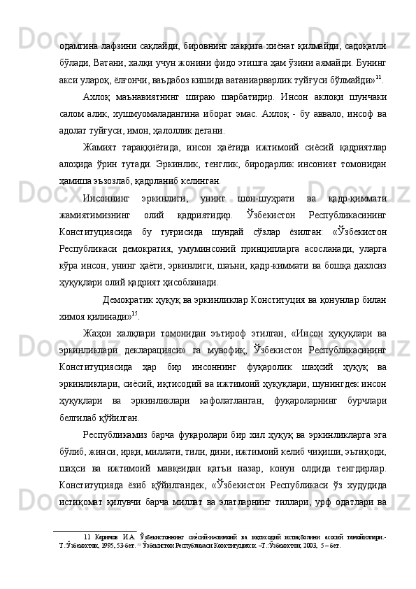 одамгина лафзини сақлайди, бировнинг хаққига хиёнат қилмайди, садоқатли
бўлади, Ватани, халқи учун жонини фидо этишга ҳам ўзини аямайди. Бунинг
акси улароқ, ёлғончи, ваъдабоз кишида ватаниарварлик туйғуси бўлмайди» 11
. 
Ахлоқ   маънавиятнинг   шираю   шарбатидир.   Инсон   аклоқи   шунчаки
салом   алик,   хушмуомаладангина   иборат   эмас.   Ахлоқ   -   бу   аввало,   инсоф   ва
адолат туйғуси, имон, ҳалоллик дегани. 
Жамият   тараққиётида,   инсон   ҳаётида   ижтимоий   сиёсий   қадриятлар
алоҳида   ўрин   тутади.   Эркинлик,   тенглик,   биродарлик   инсоният   томонидан
ҳамиша эъзозлаб, қадрланиб келинган. 
Инсоннинг   эркинлиги,   унинг   шон-шуҳрати   ва   қадр-қиммати
жамиятимизнинг   олий   қадриятидир.   Ўзбекистон   Республикасининг
Конституциясида   бу   туғрисида   шундай   сўзлар   ёзилган:   «Ўзбекистон
Республикаси   демократия,   умуминсоний   принципларга   асосланади,   уларга
кўра инсон, унинг ҳаёти, эркинлиги, шаъни, қадр-киммати ва бошқа дахлсиз
ҳуқуқлари олий қадрият ҳисобланади. 
  Демократик ҳуқуқ вa эркинликлар Конституция ва қонунлар билан
химоя қилинади» 15
. 
Жаҳон   халқлари   томонидан   эътироф   этилган,   «Инсон   ҳуқуқлари   ва
эркинликлари   декларацияси»   га   мувофиқ,   Ўзбекистон   Республикасининг
Конституциясида   ҳар   бир   инсоннинг   фуқаролик   шаҳсий   ҳуқуқ   ва
эркинликлари, сиёсий, иқтисодий вa ижтимоий ҳуқуқлари, шунингдек инсон
ҳуқуқлари   ва   эркинликлари   кафолатланган,   фуқароларнинг   бурчлари
белгилаб қўйилган. 
Республикамиз   барча   фуқаролари   бир   хил   ҳуқуқ   ва   эркинликларга   эга
бўлиб, жинси, ирқи, миллати, тили, дини, ижтимоий келиб чиқиши, эътиқоди,
шаҳси   ва   ижтимоий   мавқеидан   қатъи   назар,   конун   олдида   тенгдирлар.
Конституцияда   ёзиб   қўйилгандек,   «Ўзбекистон   Республикаси   ўз   худудида
истиқомат   қилувчи   барча   миллат   ва   элатларнинг   тиллари,   урф   одатлари   ва
11   Каримов   И.А.   Ўзбекистоннинг   сиеNсий-ижтимоий   ва   иқтисодий   истиқболини   асосий   тамойиллари.-
Т.:Ўзбекистон, 1995, 53-бет.  15
 Ўзбекистон Республикаси Конституцияси. –Т.:Ўзбекистон, 2003,  5 – бет.