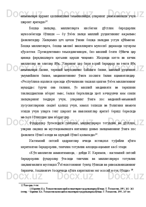 анъаналари   ҳурмат   қилинишини   таъминлайди,   уларнинг   ривожланиши   учун
шароит яратади» 12
. 
Бошқа   халқлар,   миллатларга   нисбатан   дўстлик   биродарлик
муносабатида   бўлиши   —   бу   ўзбек   халқи   миллий   руҳиятининг   ажралмас
фазилатидир.   Халқимиз   ҳеч   қачон   ўзини   бошқа   халқдан   устун   қўймаган.
Бошқа   миллатларга,   бошқа   мазхаб   вакилларига   муносиб   даражада   эҳтиром
кўрсатган.   Президентимиз   таъкидлаганидек,   биз   миллий   белги   бўйича   ҳар
қанақа   фарқлашларга   қатъиян   қарши   чиқамиз.   Жаҳонда   катта   ва   кичик
миллатлар   ва   элатлар   йўқ.   Уларнинг   ҳар   бири   асрий   барқарор   ва   тенги   йўқ
анъаналари   билан,   тарихий   меросининг   бойлиги   билан,   миллий   руҳининг
умумийлиги   билан,   маданиятининг   ўзига   хослиги   билан   аҳамиятлидир.
«Республика аҳолиси орасида кўпчиликни ташкил қилган ўзбек миллатининг
муқаддас   бурчи   она   тилини,   ўз   миллий   маданияти   ва   тарихини
тиклашдангина   иборат   эмас,   балки   биргаликда   ҳаёт   кечирувчи   кам   сонли
халқларнинг   тақдири   учун,   уларнинг   ўзига   хос   маданий-маънавий
хусусиятларини   сақлаб   қолиш   учун,   камол   топиши   ва   ўзлигини   намоён
этиши   учун   уларга   тенг   шароит   ва   имкониятлар   яратиб   бериш   борасида
масъул бўлишдан ҳам иборатдир. 
Фуқаролар   ўртасидаги   тинчлик,   миллатлараро   тотувлик   ва   дўстлик,
уларни   сақлаш   ва   мустаҳкамлашга   интилиш   доимо   халқимизнинг   ўзига   хос
фазилати бўлиб келди ва шундай бўлиб қолмокда» 13
. 
Ижтимоий   сиёсий   қадриятлар   ичида   истиқлол   туфайли   қўлга
киритилган барқарорлик, тинчлик тотувлик алоҳида аҳамият касб этади. 
«Кўп миллатли жамиятимизда, - дейди И. Каримов, - ижтимоий сиёсий
барқарорлик   фуқаролар   ўтасида   тинчлик   ва   миллатлараро   тотувлик
сақланганлиги мустақил Ўзбекистоннинг бунёд бўлиши ва ривожланишининг
биринчи, бошланғич босқичида қўлга киритилган энг асосий ютуқ бўлди»  18
. 
12  Ўша ерда, 4-бет. 
13  Каримов И.А. Ўзбекистон иқтисодий ислоҳотларни чуқурлаштириш йўлида.-Т.:Ўзбекистон, 1995, 262- 263
бетлар.  18 
Каримов И.А. Ўзбекистон иқтисодий ислоҳотларни чуқурлаштириш йўлида.-Т.:Ўзбекистон, 1995, 167-бет.  