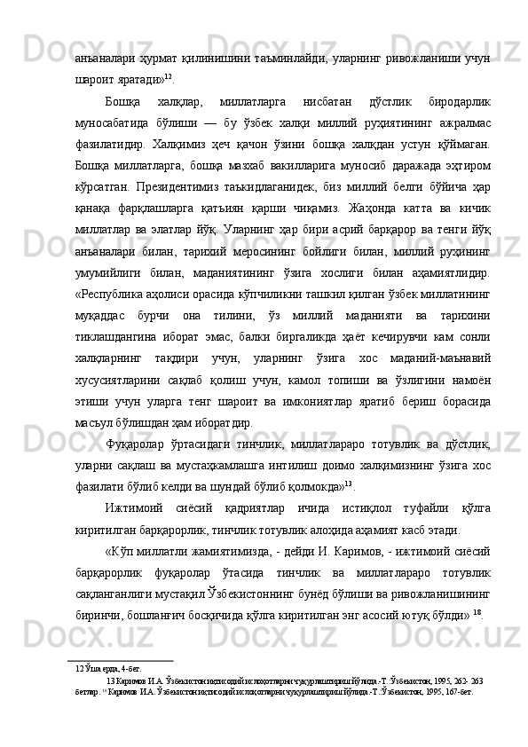 анъаналари   ҳурмат   қилинишини   таъминлайди,   уларнинг   ривожланиши   учун
шароит яратади» 12
. 
Бошқа   халқлар,   миллатларга   нисбатан   дўстлик   биродарлик
муносабатида   бўлиши   —   бу   ўзбек   халқи   миллий   руҳиятининг   ажралмас
фазилатидир.   Халқимиз   ҳеч   қачон   ўзини   бошқа   халқдан   устун   қўймаган.
Бошқа   миллатларга,   бошқа   мазхаб   вакилларига   муносиб   даражада   эҳтиром
кўрсатган.   Президентимиз   таъкидлаганидек,   биз   миллий   белги   бўйича   ҳар
қанақа   фарқлашларга   қатъиян   қарши   чиқамиз.   Жаҳонда   катта   ва   кичик
миллатлар   ва   элатлар   йўқ.   Уларнинг   ҳар   бири   асрий   барқарор   ва   тенги   йўқ
анъаналари   билан,   тарихий   меросининг   бойлиги   билан,   миллий   руҳининг
умумийлиги   билан,   маданиятининг   ўзига   хослиги   билан   аҳамиятлидир.
«Республика аҳолиси орасида кўпчиликни ташкил қилган ўзбек миллатининг
муқаддас   бурчи   она   тилини,   ўз   миллий   маданияти   ва   тарихини
тиклашдангина   иборат   эмас,   балки   биргаликда   ҳаёт   кечирувчи   кам   сонли
халқларнинг   тақдири   учун,   уларнинг   ўзига   хос   маданий-маънавий
хусусиятларини   сақлаб   қолиш   учун,   камол   топиши   ва   ўзлигини   намоён
этиши   учун   уларга   тенг   шароит   ва   имкониятлар   яратиб   бериш   борасида
масъул бўлишдан ҳам иборатдир. 
Фуқаролар   ўртасидаги   тинчлик,   миллатлараро   тотувлик   ва   дўстлик,
уларни   сақлаш   ва   мустаҳкамлашга   интилиш   доимо   халқимизнинг   ўзига   хос
фазилати бўлиб келди ва шундай бўлиб қолмокда» 13
. 
Ижтимоий   сиёсий   қадриятлар   ичида   истиқлол   туфайли   қўлга
киритилган барқарорлик, тинчлик тотувлик алоҳида аҳамият касб этади. 
«Кўп миллатли жамиятимизда, - дейди И. Каримов, - ижтимоий сиёсий
барқарорлик   фуқаролар   ўтасида   тинчлик   ва   миллатлараро   тотувлик
сақланганлиги мустақил Ўзбекистоннинг бунёд бўлиши ва ривожланишининг
биринчи, бошланғич босқичида қўлга киритилган энг асосий ютуқ бўлди»  18
. 
12  Ўша ерда, 4-бет. 
13  Каримов И.А. Ўзбекистон иқтисодий ислоҳотларни чуқурлаштириш йўлида.-Т.:Ўзбекистон, 1995, 262- 263
бетлар.  18 
Каримов И.А. Ўзбекистон иқтисодий ислоҳотларни чуқурлаштириш йўлида.-Т.:Ўзбекистон, 1995, 167-бет.
