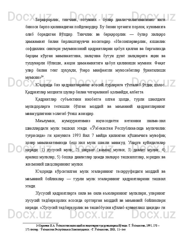 Барқарорлик,   тинчлик,   тотувлик   -   булар   давлатчилигимизнинг   янги
биноси барпо қилинадиган пойдевордир. Бу бизни эртанги порлоқ. кунимизга
олиб   борадиган   йўлдир.   Тинчлик   ва   барқарорлик   —   булар   халқаро
ҳамжамият   билан   бирлаштирувчи   воситадир.   «Инсонпарварлик,   яхшилик
софдиллик   сингари   умуминсоний   қадриятларни   қабул   қилган   ва   биргаликда
барҳам   кўрган   мамлакатгина,   халқгина   бутун   дунё   халқларига   яқин   ва
тушунарли   бўлиши,   жаҳон   ҳамжамиятига   қабул   қилиниши   мумкин.   Фақат
улар   билан   тенг   ҳуқуқли,   ўзаро   манфаатли   муносабатлар   ўрнатилиши
мумкин» 14
. 
Юқорида   биз   қадриятларнинг   асосий   турларига   тўхталиб   ўтдиқ   ҳолос.
Қадриятлар моҳияти шулар билан чегараланиб қолмайди, албатта. 
Қадриятлар   субъектини   инобатга   олган   ҳолда,   турли   шаклдаги
мулкдорларга   тегишли   бўлган   моддий   ва   маънавий   қадриятларнинг
мавжудлигини эслатиб ўтиш жоиздир. 
Маълумки,   жумҳуриятимиз   иқтисодиёти   негизини   хилма-хил
шакллардаги   мулк   ташкил   этади.   «Ўзбекистан   Республикасида   мулкчилик
туғрисида»   ги   қонунига   1993   йил   7   майда   қилинган   қўшимчага   мувофиқ
ҳозир   мамлакатимизда   беш   хил   мулк   шакли   мавжуд.   Уларга   қуйидагилар
киради:   1)   хусусий   мулк;   2)   ширкат   (жамоа)   мулки;   3)   давлат   мулки;   4)
аралаш мулклар; 5) бошқа давлатлар ҳамда халқаро ташкилотлар, юридик ва
жисмоний шаҳсларининг мулки. 
Юқорида   кўрсатилган   мулк   эгаларининг   тасарруфидаги   моддий   ва
маънавий   бойликлар   —   турли   мулк   эгаларининг   қадриятларини   ташкил
этади. 
Хусусий   қадриятларга   оила   ва   оила   аъзоларининг   мулклари,   уларнинг
хусусий   тадбиркорлик   асосида   орттирган   моддий   ва   маънавий   бойликлари
киради. «Хусусий тадбиркорлик ва ташаббусни қўллаб-қувватлаш ҳақида» ги
14  Каримов И.А. Ўзбекистон иқтисодий ислоҳотларни чуқурлаштириш йўлида.-Т.:Ўзбекистон, 1995, 170 – 
171-бетлар.  1
 Ўзбекистон Республикаси Конституцияси. –Т.:Ўзбекистон, 2003,  11– бет