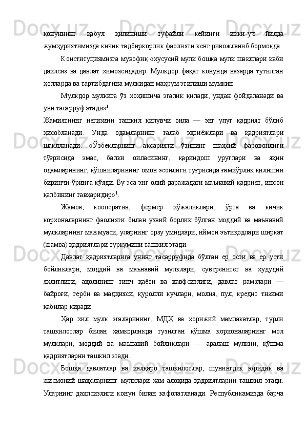 қонуннинг   қабул   қилиниши   туфайли   кейинги   икки-уч   йилда
жумҳуриятимизда кичик тадбиркорлик фаолияти кенг ривожланиб бормоқда.
Конституциямизга мувофиқ «хусусий мулк бошқа мулк шакллари каби
дахлсиз   ва   давлат   химоясидадир.   Мулкдор   фақат   конунда   назарда   тутилган
ҳолларда ва тартибдагина мулкидан маҳрум этилиши мумкин. 
Мулкдор   мулкига   ўз   хоҳишича   эгалик   қилади,   ундан   фойдаланади   ва
уни тасарруф этади» 1
. 
Жамиятнинг   негизини   ташкил   қилувчи   оила   —   энг   улуғ   қадрият   бўлиб
ҳисобланади.   Унда   одамларнинг   талаб   эҳтиёжлари   ва   қадриятлари
шаклланади.   «Ўзбекларнинг   аксарияти   ўзининг   шаҳсий   фаровонлиги
тўғрисида   эмас,   балки   оиласининг,   қариндош   уруғлари   ва   яқин
одамларининг, қўшниларининг омон эсонлиги туғрисида ғамхўрлик қилишни
биринчи ўринга қўяди. Бу эса энг олий даражадаги маънавий қадрият, инсон
қалбининг гавҳаридир» 1
. 
Жамоа,   кооператив,   фермер   хўжаликлари,   ўрта   ва   кичик
корхоналарнинг   фаолияти   билан   узвий   борлик   бўлган   моддий   ва   маънавий
мулкларнинг мажмуаси, уларнинг орзу умидлари, иймон эътиқодлари ширкат
(жамоа) қадриятлари туркумини ташкил этади. 
Давлат   қадриятларига   унинг   тасарруфида   бўлган   ер   ости   ва   ер   усти
бойликлари,   моддий   ва   маънавий   мулклари,   суверенитет   ва   худудий
яхлитлиги,   аҳолининг   тинч   ҳаёти   ва   хавфсизлиги,   давлат   рамзлари   —
байроғи,   герби   ва   мадҳияси,   қуролли   кучлари,   молия,   пул,   кредит   тизими
қабилар киради. 
Ҳар   хил   мулк   эгаларининг,   МДҲ   ва   хорижий   мамлакатлар,   турли
ташкилотлар   билан   ҳамкорликда   тузилган   қўшма   корхоналарнинг   мол
мулклари,   моддий   ва   маънавий   бойликлари   —   аралаш   мулкни,   қўшма
қадриятларни ташкил этади. 
Бошқа   давлатлар   ва   халқаро   ташкилотлар,   шунингдек   юридик   ва
жисмоний   шаҳсларнинг   мулклари   ҳам   алоҳида   қадриятларни   ташкил   этади.
Уларнинг   дахлсизлиги   конун   билан   кафолатланади.   Республикамизда   барча