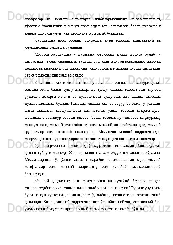 фуқаролар   ва   юридик   шаҳсларга   ишбилармонликни   ривожлантириш,
хўжалик   фаолиятининг   қонун   томонидан   ман   этилмаган   барча   турларини
амалга ошириш учун тенг имкониятлар яратиб берилган. 
Қадриятлар   амал   қилиш   доирасига   кўра   миллий,   минтақавий   ва
умуминсоний турларга бўлинади. 
Миллий   қадриятлар   -   мураккаб   ижтимоий   руҳий   ҳодиса   бўлиб,   у
миллатнинг   тили,   маданияти,   тарихи,   урф   одатлари,   анъаналарини,   жамики
моддий ва маънавий бойликларини, иқтисодий, ижтимоий сиёсий ҳаётининг
барча томонларини қамраб олади. 
Инсоннинг қайси миллатга  мансуб эканлиги ҳақидаги тасаввури  фақат
ғоягина   эмас,   балки   туйғу   ҳамдир.   Бу   туйғу   кишида   миллатнинг   тарихи,
руҳияти,   ҳозирги   ҳолати   ва   хусусиятини   тушуниш,   хис   қилиш   шаклида
мужассамлашган   бўлади.   Инсонда   миллий   онг   ва   ғypyp   бўлмаса,   у   ўзининг
қайси   миллатга   мансублигини   ҳис   этмаса,   унинг   миллий   қадриятларни
англашини   тасаввур   қилиш   қийин.   Токи,   миллатлар,   миллий   мафкуралар
мавжуд   экан,   миллий   муносабатлар   ҳам,   миллий   ҳис-туйғулар   ҳам,   миллий
қадриятлар   ҳам   сақланиб   қолаверади.   Миллатни   миллий   қадриятлардан
махрум қилишга уриниш тарих ва инсоният олдидаги энг катта жиноятдир. 
Ҳар бир руҳан соғлом кишида ўз қадр қимматини сақлаш, ўзини ҳурмат
қилиш   туйғуси   мавжуд.   Ҳар   бир   миллатда   ҳам   худди   шу   ҳолатни   кўрамиз.
Миллатларнинг   ўз   ўзини   англаш   жараёни   такомиллашган   сари   миллий
манфаатлар   ҳам,   миллий   қадриятлар   ҳам   кучайиб,   мустаҳкамланиб
бораверади. 
Миллий   қадриятларнинг   эъзозланиши   ва   кучайиб   бориши   зинҳор
миллий ҳудбинликка, манманликка олиб келмаслиги керак Шунинг учун ҳам
бу   масалада   хушёрлик,   назокат,   инсоф,   диёнат,   бағрикенглиқ   саҳоват   талаб
қилинади.   Зотан,   миллий   қадриятларнинг   ўзи   айни   пайтда,   минтақавий   ёки
умуминсоний қадриятларнинг узвий қисми сифатида намоён бўлади.  