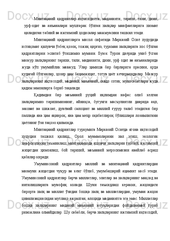 Минтақавий   қадриятлар   иқтисодиёти,   маданияти,   тарихи,   тили,   дини,
урф-одат   ва   анъаналари   муштарак   бўлган   халқлар   манфаатларига   хизмат
қиладиган табиий ва ижтимоий ҳодисалар мажмуасини ташкил этади. 
Минтақавий   қадриятларга   мисол   сифатида   Марказий   Осиё   худудида
истиқомат қилувчи ўзбеқ қозоқ, тожиқ қирғиз, туркман халқларига хос бўлган
қадриятларни   эслатиб   ўтишимиз   мумкин.   Буюк   Турон   диёрида   униб   ўсган
мазкур халқларнинг тарихи, тили, маданияти, дини, урф одат ва анъаналарида
жуда   кўп   умумийлик   мавжуд.   Улар   ҳамиша   бир   бирларига   орасини,   қуда
қудағай бўлганлар, ҳозир ҳам баҳамжиҳат, тотув ҳаёт кечирмоқдалар. Мазкур
халқларнинг иқтисодий, маданий, маънавий, савдо сотиқ. муносабатлари жуда
қадим замонларга бориб тақалади. 
Қадимдан   бир   маънавий   руҳий   иқлимдан   нафас   олиб   келган
халқларимиз   тарихимизнинг,   айниқса,   бугунги   масъулиятли   даврида   ақл,
заковат   ва   шижоат,   дунёвий   салоҳият   ва   миллий   ғурур   талаб   этадиган   бир
паллада яна ҳам яқинроқ, яна ҳам меҳр оқибатлироқ бўлишлари лозимлигини
ҳаётиинг ўзи тақозо қилмоқда. 
Минтақавий   қадриятлар   туркумига   Марказий   Осиёда   ягона   иқтисодий
ҳудудни   ташкил   қилиш,   Орол   муаммоларини   хал   этиш,   экологик
хавфсизликни таъминлаш, минтақамизда яшовчи халқларни тиббий, ижтимоий
жиҳатдан   ҳимоялаш,   бой   тарихий,   маънавий   меросимизни   авайлаб   асраш
қабилар киради. 
Умуминсоний   қадриятлар   миллий   ва   минтақавий   қадриятлардан
мазмуни   жиҳатдан   чуқур   ва   кенг   бўлиб,   умумбашарий   аҳамият   касб   этади.
Умуминсоний қадриятлар барча миллатлар, элатлар ва халқларнинг мақсад ва
интилишларига   мувофиқ   колади.   Шуни   таъкидлаш   керакки,   жаҳондаги
бирорта   халқ   ва   миллат   ўзидан   бошқа   халқ   ва   миллатлардан,   умуман   жаҳон
цивилизациясидан мутлақо ажралган, алоҳида маданиятга эга эмас. Миллатлар
бошқа   халқларнинг   маданий   маънавий   ютуқларидан   фойдаланмай   туриб
ривожлана олмайдилар. Шу сабабли, барча халқларнинг ижтимоий иқтисодий,