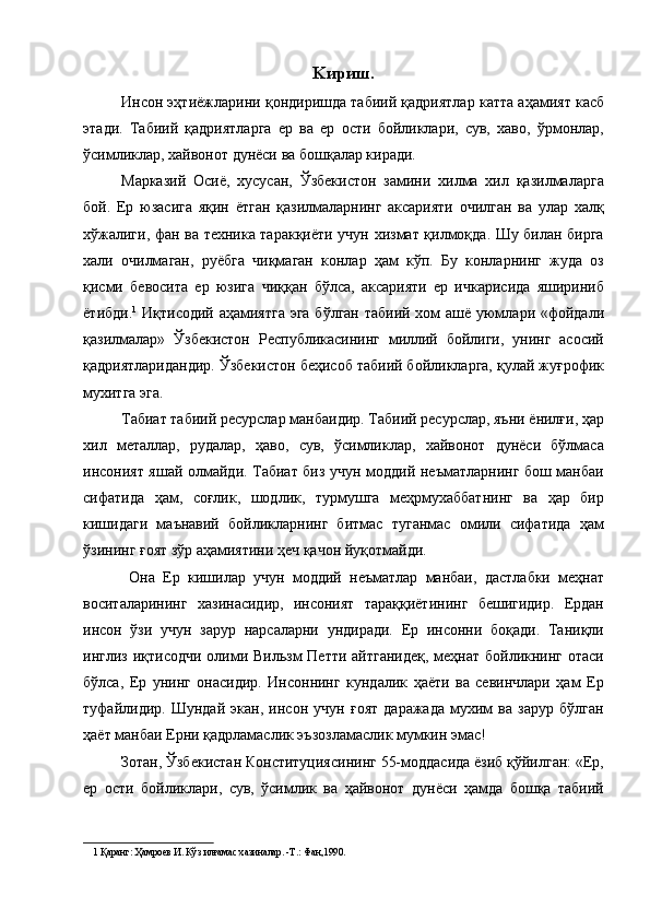 Kириш.
Инсон эҳтиёжларини қондиришда табиий қадриятлар катта аҳамият касб
этади.   Табиий   қадриятларга   ер   ва   ер   ости   бойликлари,   сув,   хаво,   ўрмонлар,
ўсимликлар, хайвонот дунёси ва бошқалар киради. 
Марказий   Осиё,   хусусан,   Ўзбекистон   замини   хилма   хил   қазилмаларга
бой.   Ер   юзасига   яқин   ётган   қазилмаларнинг   аксарияти   очилган   ва   улар   халқ
хўжалиги, фан ва техника таракқиёти учун хизмат қилмоқда. Шу билан бирга
хали   очилмаган,   руёбга   чиқмаган   конлар   ҳам   кўп.   Бу   конларнинг   жуда   оз
қисми   бевосита   ер   юзига   чиққан   бўлса,   аксарияти   ер   ичкарисида   яшириниб
ётибди. 1
  Иқтисодий аҳамиятга  эга бўлган табиий хом  ашё уюмлари «фойдали
қазилмалар»   Ўзбекистон   Республикасининг   миллий   бойлиги,   унинг   асосий
қадриятларидандир. Ўзбекистон беҳисоб табиий бойликларга, қулай жуғрофик
мухитга эга. 
Табиат табиий ресурслар манбаидир. Табиий ресурслар, яъни ёнилғи, ҳар
хил   металлар,   рудалар,   ҳаво,   сув,   ўсимликлар,   хайвонот   дунёси   бўлмаса
инсоният яшай олмайди. Табиат биз учун моддий неъматларнинг бош манбаи
сифатида   ҳам,   coғлик,   шодлик,   турмушга   меҳрмухаббатнинг   ва   ҳар   бир
кишидаги   маънавий   бойликларнинг   битмас   туганмас   омили   сифатида   ҳам
ўзининг ғоят зўр аҳамиятини ҳеч қачон йуқотмайди. 
  Она   Ер   кишилар   учун   моддий   неъматлар   манбаи,   дастлабки   меҳнат
воситаларининг   хазинасидир,   инсоният   тараққиётининг   бешигидир.   Ердан
инсон   ўзи   учун   зарур   нарсаларни   ундиради.   Ер   инсонни   боқади.   Таниқли
инглиз иқтисодчи олими Вильзм Петти айтганидеқ,  меҳнат бойликнинг отаси
бўлса,   Ер   унинг   онасидир.   Инсоннинг   кундалик   ҳаёти   ва   севинчлари   ҳам   Ер
туфайлидир.   Шундай   экан,   инсон   учун   ғоят   даражада   мухим   ва   зарур   бўлган
ҳаёт манбаи Ерни қадрламаслик эъзозламаслик мумкин эмас! 
Зотан, Ўзбекистан Конституциясининг 55-моддасида ёзиб қўйилган: «Ер,
ер   ости   бойликлари,   сув,   ўсимлик   ва   ҳайвонот   дунёси   ҳамда   бошқа   табиий
1  Қаранг: Ҳамроев И. Кўз илғамас хазиналар. -Т.: Фан,1990.  